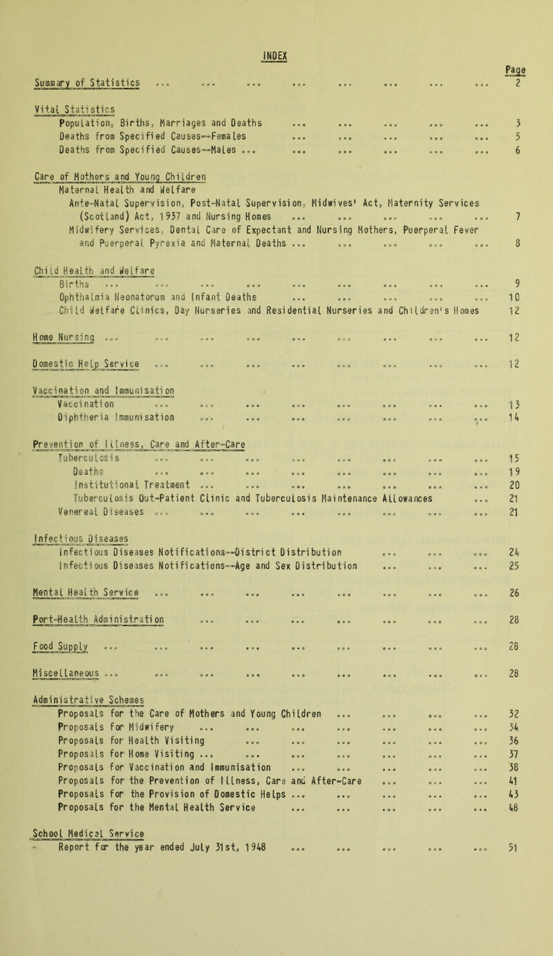 INDEX Summary of Statistics Vital Statistics Population, Births, Marriages and Deaths Deaths from Specified Causes~~Feraal.es Deaths from Specified Causes—Males ... Care of Mothers and Young Children Maternal Health and Welfare Ante-Natal Supervision, Post-Natal Supervision, Midwives1 Act, Maternity Services (Scotland) Act, 195? and Nursing Homes Midwifery Services, Dental Care of Expectant and Nursing Mothers, Puerperal Fever and Puerperal Pyrexia and Maternal Deaths ... Chud Health and Welfare Births Ophthalmia Neonatorum and Infant Deaths Child Welfare Clinics, Day Nurseries and Residential Nurseries and Children's Homes Home Nursing ... Domestic Help Service Vaccination and Immunisation Vaccination Diphtheria immunisation Prevention of i l[_ness1_ Care and After-Care Tuberculosis Deaths institutional Treatment ... Tuberculosis Out-Patient Clinic and Tuberculosis Maintenance Allowances Venereal Diseases ... Infectious Diseases Infectious Diseases Notificatf ons—District Distribution Infectious Diseases Noti fications—Age and Sex Distribution Mental Health Service Port°Health Administration Food Supply Miscellaneous ... Administrative Schemes Proposals for the Care of Mothers and Young Children Proposals for Midwifery Proposals for Health Visiting Proposals for Home Visiting ... Proposals for Vaccination and Immunisation Proposals for the Prevention of Illness, Care and After~Care Proposals for the Provision of Domestic Helps ... Proposals for the Mental Health Service School Medical Service Page 2 7 8 9 10 12 12 12 15 n 15 19 20 21 21 24 25 26 28 28 28 32 34 36 37 38 41 43 48 Report for the year ended July 31st, 1948 51