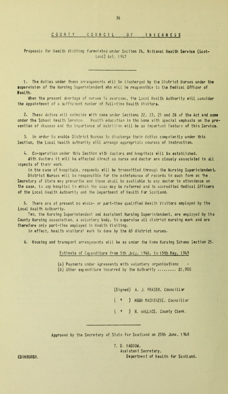 COUNTY COUNCIL OF INVERNESS Proposals for Health Visiting formulated under Section 24, National Health Service (Scot- land) Act, 1947 1. The duties under these arrangements will be discharged by the District Nurses under the •upervision of the Nursing Superintendent who will be responsible to the Medical Officer of Health. When the present shortage of nurses is overcome, the Local Health Authority will consider the appointment of a sufficient number of full-time Health Vi si tor*- 2. These duties will coincide with some under Sections 22, 23, 25 and 26 of the Act and some under the School Health Service. Health education in the home with special emphasis on the pre- vention of disease and the importance of nutrition will be an important feature of this Service. 3. In order to enable District Nurses to discharge their duties competently under this Section, the Local Health Authority will arrange appropriate courses of instruction. 4. Co-operation under this Section with doctors and hospitals will be established. With doctors it will be effected direct as nurse and doctor are closeLy associated in all aspects of their work. In the case of hospitals, requests will be trnasraitted through the Nursing Superintendent. District Nurses will be responsible for the maintenance of records in such form as +he Secretary of State may prescribe and these shall be available to any doctor in attendance on the case, to any hospital to which the case may be referred and to accredited Medical Officers of the Local Health Authority and the Department of Health for Scotland. 5. There are at present no whole- or part-time qualified Health Visitors employed by the Local Health Authority. Two, the Nursing Superintendent and Assistant Nursing Superintendent, are employed by the County Nursing Association, a voluntary body, to supervise alt district nursing work and are therefore only part-time employed in Health Visiting. In effect, health'visitors' work is done by the 65 district nurses. 6. Housing and transport arrangements will be as under the Home Nursing Scheme Section 25. Estimate of Expenditure from 5th July, 1 948, to 15th May, 1949 (a) Payments under Agreements with voluntary organisations (b) Other expenditure incurred by the Authority £1,900 (Signed) A. J. FRASER, Councillor ( ■ ) HUGH MACKENZIE, Councillor ( • ) R. WALLACE, County Clerk. Approved by the Secretary of State for Scotland on 25th June, 1948 T. D. HADDOW, Assistant Secretary,