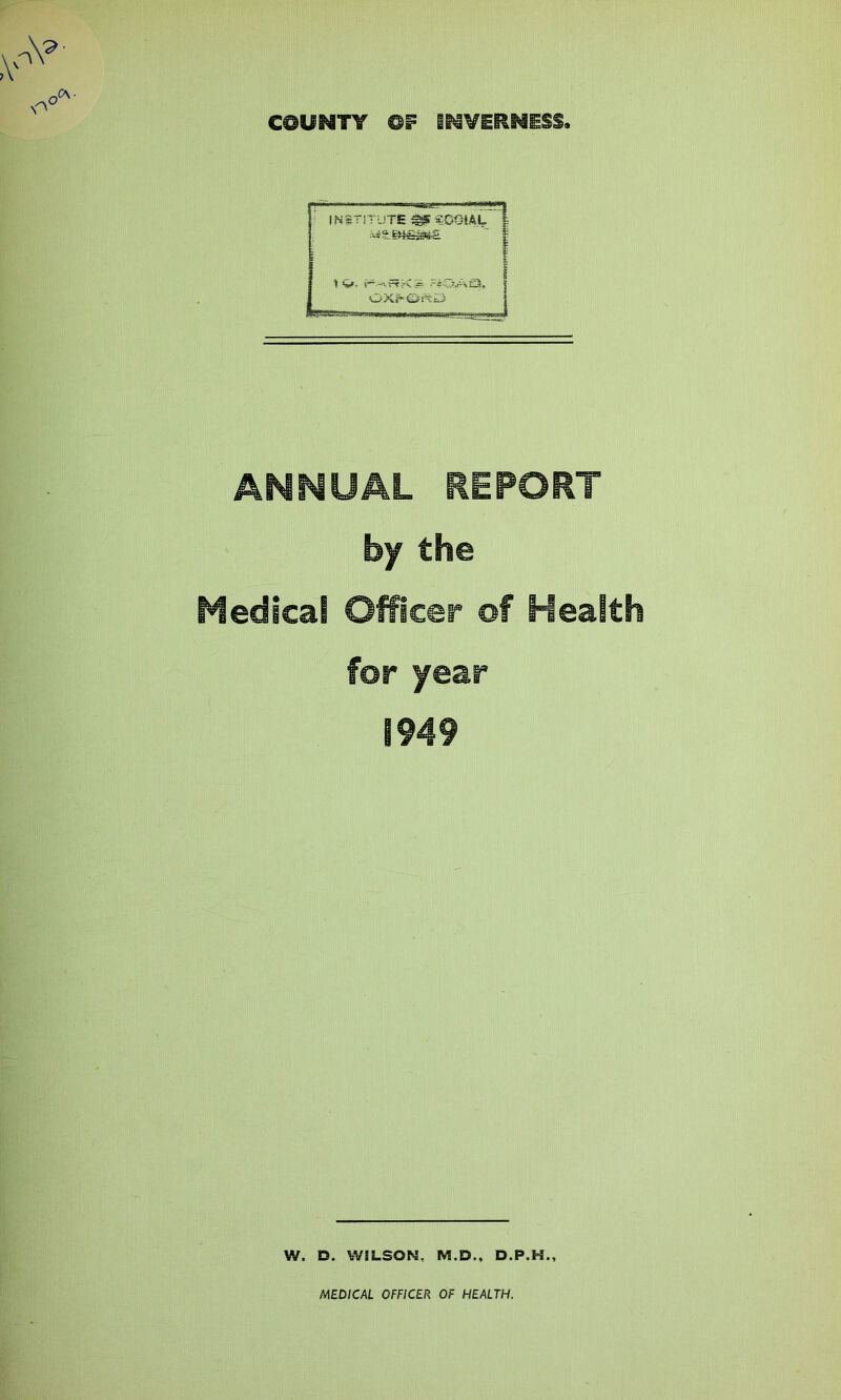 COUNTY OF INVERNESS INSTITUTE MC09U.I, ( 1 4*. i~ -irtK? -f3Al3, OXf'Gjt'tLJ ANNUAL REPORT by the Medical Officer of Health for year 1949 W. D. WiLSON, M.D., D.P.H.,