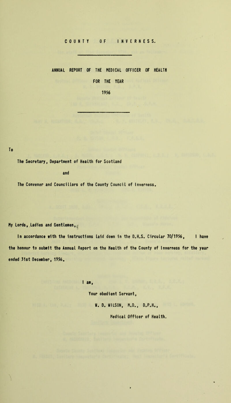 ANNUAL REPORT OF THE MEDICAL OFFICER OF HEALTH FOR THE YEAR 1956 To The Secretary, Department of Health for Scotland and The Convener and Councillors of the County Council of Inverness. My Lords, Ladies and Gentlemen,. In accordance »1th the instructions laid down in the D.H.S. Circular 70/1956, I have the honour to submit the Annual Report on the Health of the County of Inverness for the year ended 31st December, 1956. I am, Your obedient Servant, H. 0. HILSON, M.D., D.P.H.,