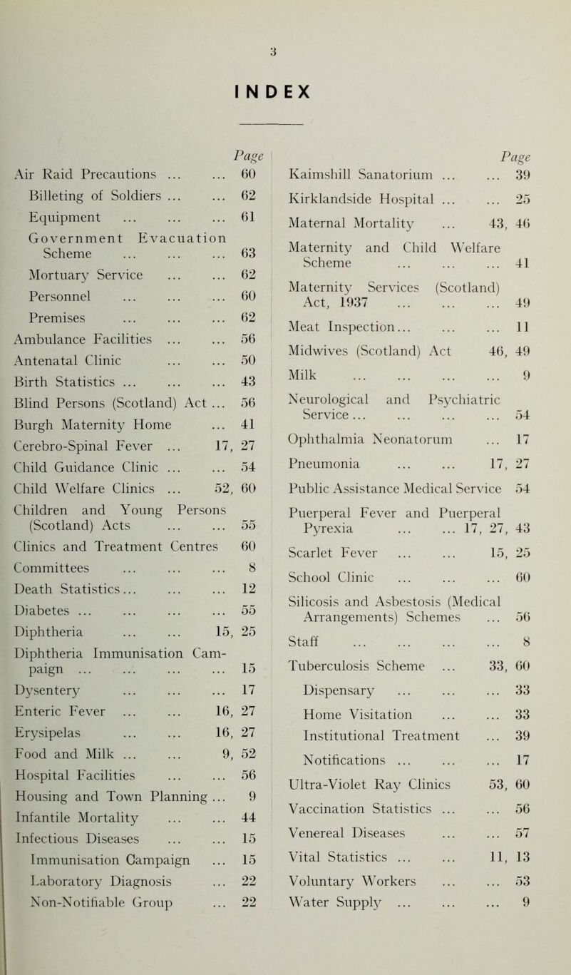 INDEX Page Page Air Raid Precautions ... 60 Kaimshill Sanatorium ... 39 Billeting of Soldiers ... 62 Kirklandside Hospital ... 25 Equipment 61 Maternal Mortality 43, 46 Government Evacuation Scheme 63 Maternity and Child Welfare Scheme 41 Mortuary Service 62 Personnel 60 Maternity Services (Scotland) Act, 1937 49 Premises 62 Meat Inspection... 11 Ambulance Facilities ... 56 Antenatal Clinic 50 Midwives (Scotland) Act 46, 49 Birth Statistics ... 43 Milk 9 Blind Persons (Scotland) Act 56 Neurological and Psychiatric 41 Service ... 54 Burgh Maternity Home Cerebro-Spinal Fever ... 17, 27 Ophthalmia Neonatorum 17 Child Guidance Clinic ... 54 Pneumonia 17, 27 Child Welfare Clinics ... 52, 60 Public Assistance Medical Service 54 Children and Young Persons Puerperal Fever and Puerperal (Scotland) Acts 55 Pyrexia ... ... 17, 27, 43 Clinics and Treatment Centres 60 Scarlet Fever 15, 25 Committees 8 School Clinic 60 Death Statistics... 12 Diabetes ... 55 Silicosis and Asbestosis (Medical Arrangements) Schemes 56 Diphtheria 15, 25 Staff 8 Diphtheria Immunisation Cam- paign 15 Tuberculosis Scheme 33, 60 Dysentery 17 Dispensary 33 Enteric Fever 16, 27 Home Visitation 33 Erysipelas 16, 27 Institutional Treatment 39 Food and Milk ... 9, 52 Notifications ... 17 Hospital Facilities Housing and Town Planning Infantile Mortality 56 9 44 Ultra-Violet Ray Clinics 53, 60 56 Vaccination Statistics ... Infectious Diseases 15 Venereal Diseases 57 Immunisation Campaign 15 Vital Statistics ... 11, 13 Laboratory Diagnosis 22 Voluntary Workers 53 Non-Notifiable Group 22 Water Supply ... 9