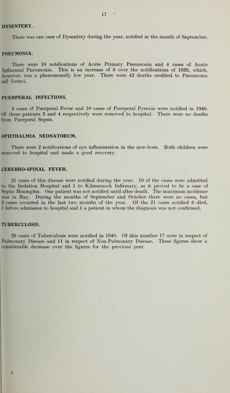 dysentery. There was one case of Dysentery during the year, notified in the month of September. PNEUMONIA. There were 18 notifications of Acute Primary Pneumonia and 4 cases of Acute Influenzal Pneumonia. This is an increase of 8 over the notifications of 1939, which, however, was a phenomenally low year. There were 42 deaths credited to Pneumonia (all forms). PUERPERAL INFECTIONS. 3 cases of Puerperal Fever and 10 cases of Puerperal Pyrexia were notified in 1940. Of these patients 3 and 4 respectively were removed to hospital. There were no deaths from Puerperal Sepsis. OPHTHALMIA NEONATORUM. There were 2 notifications of eye inflammation in the new-born. Both children were removed to hospital and made a good recovery. CEREBRO-SPINAL FEVER. 21 cases of this disease were notified during the year. 19 of the cases were admitted to the Isolation Hospital and 1 to Kilmarnock Infirmary, as it proved to be a case of Septic Meningitis. One patient was not notified until after death. The maximum incidence was in May. During the months of September and October there were no cases, but 3 cases occurred in the last two months of the year. Of the 21 cases notified 6 died, 1 before admission to hospital and 1 a patient in whom the diagnosis was not confirmed. TUBERCULOSIS. 28 cases of Tuberculosis were notified in 1940. Of this number 17 were in respect of Pulmonary Disease and 11 in respect of Non-Pulmonary Disease. These figures show a considerable decrease over the figures for the previous year. 3