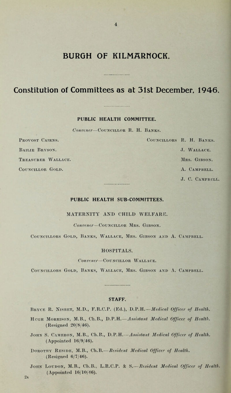 BURGH OF KILMflRMOCK. Constitution of Committees as at 31st December, 1946. PUBLIC HEALTH COMMITTEE. Convener—Councillor R. H. Banks. Provost Cairns. Councillors Bailie Bryson. Treasurer Wallace. Councillor Gold. R. H. Banks. J. Wallace. Mrs. Gibson. A. C.IMPBELL. J. C. Campbell. PUBLIC HEALTH SUB-COMMITTEES. MATERNITY AND CHILD WELFARE. Convener—Councillor Mrs. Gibson. Councillors Gold, Banks, Wallace, Mrs. Gibson and A. Campbell. HOSPITALS. Cowyewe/'—Councillor Wallace. Councillors Gold, Banks, Wallace, Mrs. Gibson and A. Campbell. STAFF. Bryce R. Nisbet, M.D., F.R.C.P. (Ed.), D.P.H.—Medical Officer of Health. Hugh Morrison, M.B., Ch.B., D.P.H.—Assistant Medical Officer of Health. (Resigned 20/8/46). John S. Cameron, M.B., Ch.B., D.P.H.—Assistant Medical Officer of Health. (Appointed 16/9/46). Dorothy Reside, M.B., Ch.B.—Besident Medical Officer of Health. (Resigned 6/7/46). John Loudon, M.B., Ch.B., L.R.C.P. & S.—Besident Medical Officer of Health. (Appointed 16/10/16).