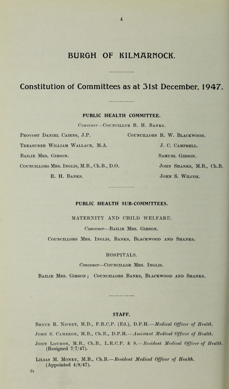 BURGH OF KILMflRHOCK. Constitution of Committees as at 31st December, 1947. PUBLIC HEALTH COMMITTEE. Convener—Councillor R. H. Banks. Provost Daniel Cairns, J.P. Councillors R. W. Blackwood. Treasurer William Wallace, M.A. J. C. Campbell. Bailie Mrs. Gibson. Samuel Gibson. Councillors Mrs. Inglis, M.B., Ch.B., D.O. John Shanks, M.B., Ch.B. R. H. Banks. John S. Wilcox. PUBLIC HEALTH SUB-COMMITTEES. MATERNITY AND CHILD WELFARE. Convener—Bailie Mrs. Gibson. Councillors Mrs. Inglis, Banks, Blackwood and Shanks. HOSPITALS. Convener—Councillor Mrs. Inglis. Bailie Mrs. Gibson ; Councillors Banks, Blackwood and Shanks. STAFF. Bryce R. Nisbet, M.D., F.R.C.P. (Ed.), D.P.H.—Medical Officer of Health. John S. Cameron, M.B., Ch.B., D.P.H.—Assistant Medical Officer of Health. John Loudon, M.B., Ch.B., L.R.C.P. & ^.—Resident Medical Officer of Health. (Resigned 111/4:1). Lilias M. Money, M.B., Ch.B.—Resident Medical Officer of Health. (Appointed 4/8/47). 2a