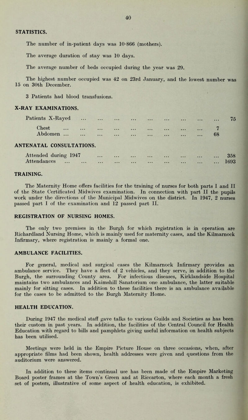 STATISTICS. The number of in-patient days was 10-866 (mothers). The average duration of stay was 10 days. The average number of beds occupied during the year was 29. The highest number occupied was 42 on 23rd January, and the lowest number was 15 on 30th December. 3 Patients had blood transfusions. X-RAY EXAMINATIONS. Patients X-Rayed Chest Abdomen ... ANTENATAL CONSULTATIONS. Attended during 1947 ... ... ... ... ... ... ... ... 358 Attendances ... ... ... ... ... ... ... ... 1693 TRAINING. The Maternity Home offers facilities for the training of nurses for both parts 1 and II of the State Certificated Mid wives examination. In connection with part II the pupils work under the directions of the Municipal Mid wives on the district. In 1947, 2 nurses passed part 1 of the examination and 12 passed part II. REGISTRATION OF NURSING HOMES. The only two premises in the Burgh for which registration is in operation are Richardland Nursing Home, which is mainly used for maternity cases, and the Kilmarnock Infirmary, where registration is mainly a formal one. AMBULANCE FACILITIES. For general, medical and surgical cases the Kilmarnock Infirmary provides an ambulance service. They have a fleet of 2 vehicles, and they serve, in addition to the Burgh, the surrounding County area. For infectious diseases, Kirklandside Hospital maintains two ambulances and Kaimshill Sanatorium one ambulance, the latter suitable mainly for sitting cases. In addition to these facilities there is an ambulance available for the cases to be admitted to the Burgh Maternity Home. HEALTH EDUCATION. During 1947 the medical staff gave talks to various Guilds and Societies as has been their custom in past years. In addition, the facilities of the Central Council for Health Education with regard to bills and pamphlets giving useful information on health subjects has been utilised. Meetings were held in the Empire Picture House on three occasions, when, after appropriate films had been shown, health addresses were given and questions from the auditorium were answered. In addition to these items continual use has been made of the Empire Marketing Board poster frames at the Town’s Green and at Riccarton, where each month a fresh set of posters, illustrative of some aspect of health education, is exhibited. 7 68