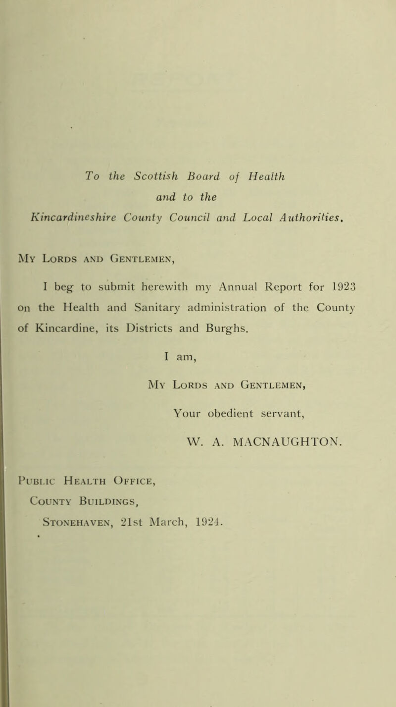 To the Scottish Board of Health and to the Kincardineshire County Council and Local Authorities. My Lords and Gentlemen, I beg to submit herewith my Annual Report for 1923 on the Health and Sanitary administration of the County of Kincardine, its Districts and Burghs. I am, My Lords and Gentlemen, Your obedient servant, W. A. MACNAUGHTON. Public Health Office, County Buildings, Stonehaven, 21st March, 1921.