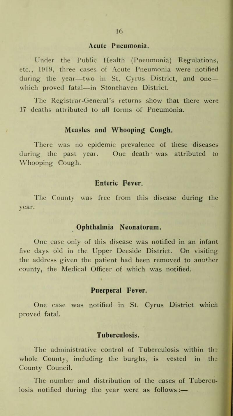 Acute Pneumonia. Under the Public Health (Pneumonia) Regulations, etc., 1919, three cases of Acute Pneumonia were notified during the year—two in St. Cyrus District, and one— which proved fatal—in Stonehaven District. The Registrar-General’s returns show that there were 17 deaths attributed to all forms of Pneumonia. Measles and Whooping Cough. There was no epidemic prevalence of these diseases during the past year. One death • was attributed to Whooping Cough. Enteric Fever. The County was free from this disease during the year. Ophthalmia Neonatorum. One case only of this disease was notified in an infant five days old in the Upper Deeside District. On visiting the address given the patient had been removed to another county, the Medical Officer of which was notified. Puerperal Fever. One case was notified in St. Cyrus District which proved fatal. Tuberculosis. The administrative control of Tuberculosis within the whole Count}', including the burghs, is vested in the County Council. The number and distribution of the cases of Tubercu- losis notified during the year were as follows:—