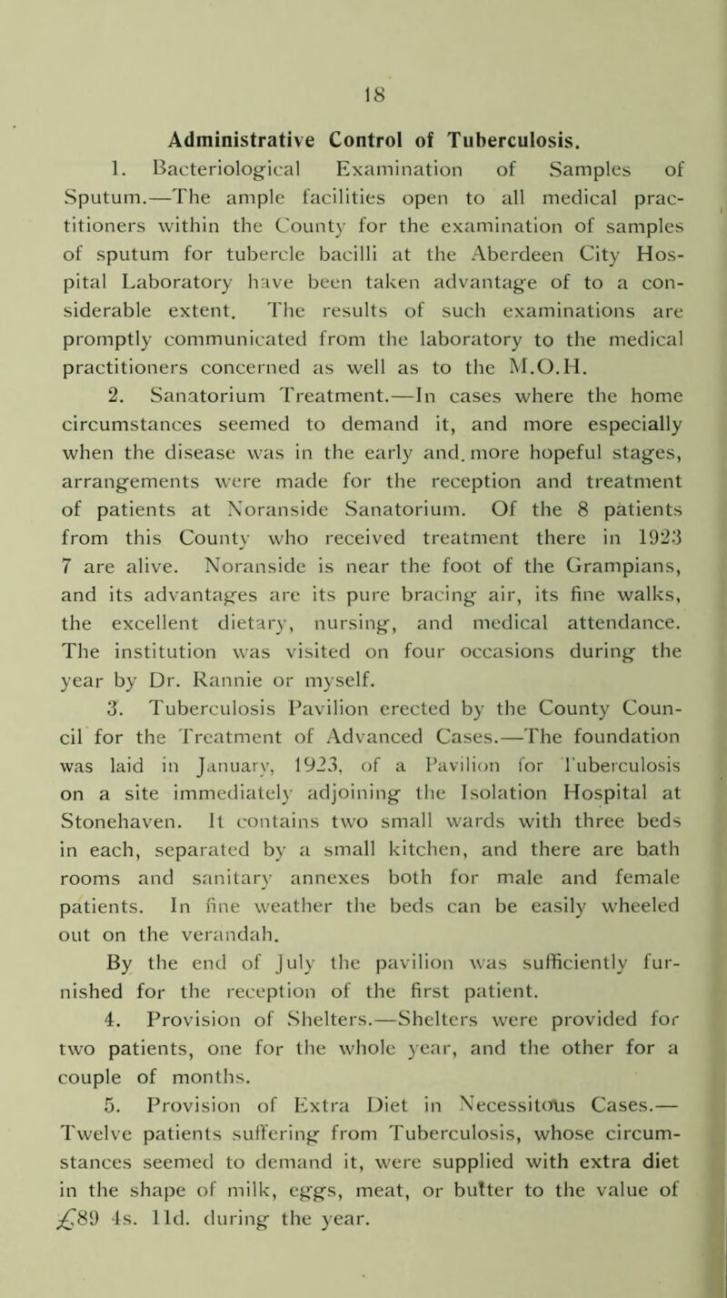 Administrative Control of Tuberculosis. 1. Bacteriological Examination of Samples of Sputum.—The ample facilities open to all medical prac- titioners within the County for the examination of samples of sputum for tubercle bacilli at the Aberdeen City Hos- pital Laboratory have been taken advantage of to a con- siderable extent. The results of such examinations are promptly communicated from the laboratory to the medical practitioners concerned as well as to the M.O.H. 2. Sanatorium Treatment.—In cases where the home circumstances seemed to demand it, and more especially when the disease was in the early and. more hopeful stages, arrangements were made for the reception and treatment of patients at Noranside Sanatorium. Of the 8 patients from this County who received treatment there in 1923 7 are alive. Noranside is near the foot of the Grampians, and its advantages are its pure bracing air, its fine walks, the excellent dietary, nursing, and medical attendance. The institution was visited on four occasions during the year by Dr. Rannie or myself. 3. Tuberculosis Pavilion erected by the County Coun- cil for the Treatment of Advanced Cases.—The foundation was laid in January, 192.3, of a Pavilion for Tuberculosis on a site immediately adjoining the Isolation Hospital at Stonehaven. It contains two small wards with three beds in each, separated by a small kitchen, and there are bath rooms and sanitary annexes both for male and female patients. In fine weather the beds can be easily wheeled out on the verandah. By the end of July the pavilion was sufficiently fur- nished for the reception of the first patient. 4. Provision of Shelters.—Shelters were provided for two patients, one for the whole year, and the other for a couple of months. 5. Provision of Extra Diet in Necessitous Cases.— Twelve patients suffering from Tuberculosis, whose circum- stances seemed to demand it, were supplied with extra diet in the shape of milk, eggs, meat, or butter to the value of £89 4s. lid. during the year.