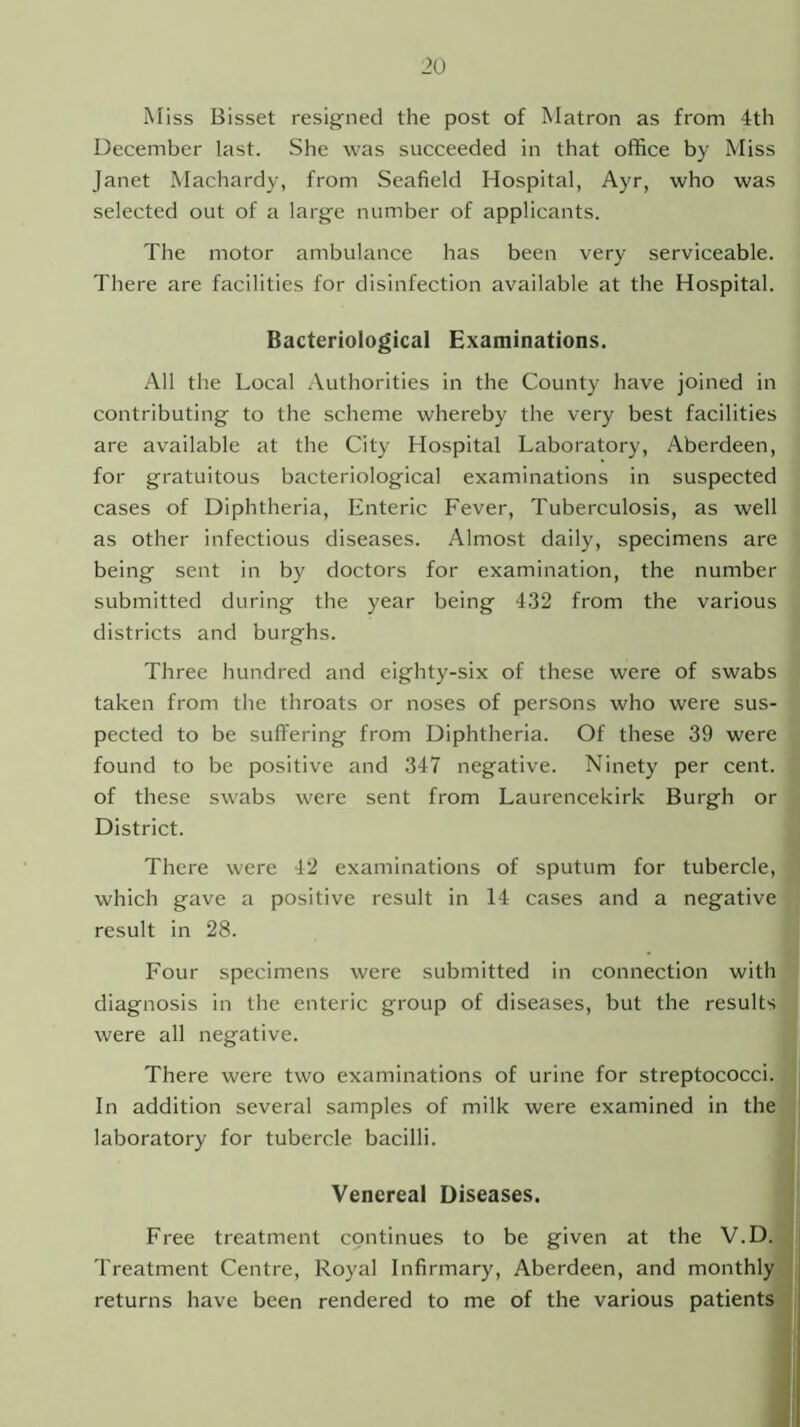 Miss Bisset resigned the post of Matron as from 4th December last. She was succeeded in that office by Miss Janet Machardy, from Seafield Hospital, Ayr, who was selected out of a large number of applicants. The motor ambulance has been very serviceable. There are facilities for disinfection available at the Hospital. Bacteriological Examinations. All the Local Authorities in the County have joined in contributing to the scheme whereby the very best facilities are available at the City Hospital Laboratory, Aberdeen, for gratuitous bacteriological examinations in suspected cases of Diphtheria, Enteric Fever, Tuberculosis, as well as other infectious diseases. Almost daily, specimens are being sent in by doctors for examination, the number submitted during the year being 432 from the various districts and burghs. Three hundred and eighty-six of these were of swabs taken from the throats or noses of persons who were sus- pected to be suffering from Diphtheria. Of these 39 were found to be positive and 347 negative. Ninety per cent, of these swabs were sent from Laurencekirk Burgh or District. There were 42 examinations of sputum for tubercle, which gave a positive result in 14 cases and a negative result in 28. Four specimens were submitted in connection with diagnosis in the enteric group of diseases, but the results were all negative. There were two examinations of urine for streptococci. In addition several samples of milk were examined in the laboratory for tubercle bacilli. Venereal Diseases. Free treatment continues to be given at the V.D. Treatment Centre, Royal Infirmary, Aberdeen, and monthly returns have been rendered to me of the various patients