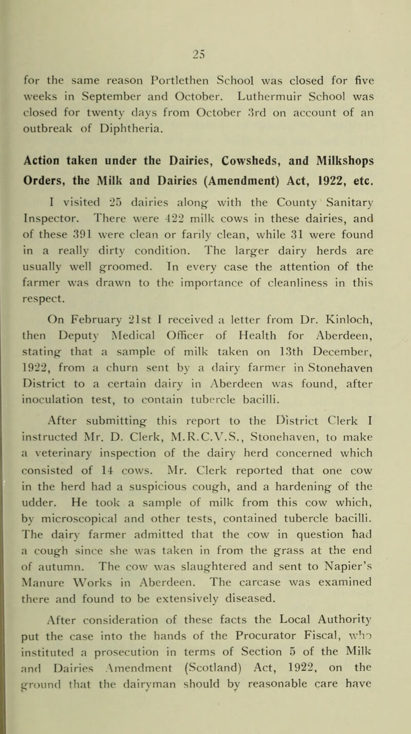 for the same reason Portlethen School was closed for five weeks in September and October. Luthermuir School was closed for twenty days from October 3rd on account of an outbreak of Diphtheria. Action taken under the Dairies, Cowsheds, and Milkshops Orders, the Milk and Dairies (Amendment) Act, 1922, etc. I visited 25 dairies along with the County Sanitary Inspector. There were 422 milk cows in these dairies, and of these 391 were clean or farily clean, while 31 were found in a really dirty condition. The larger dairy herds are usually well groomed. In every case the attention of the farmer was drawn to the importance of cleanliness in this respect. On February 21st I received a letter from Dr. Kinloch, then Deputy Medical Officer of Health for Aberdeen, stating that a sample of milk taken on 13th December, 1922, from a churn sent by a dairy farmer in Stonehaven District to a certain dairy in Aberdeen was found, after inoculation test, to contain tubercle bacilli. After submitting this report to the District Clerk I instructed Mr. D. Clerk, M.R.C.V.S., Stonehaven, to make a veterinary inspection of the dairy herd concerned which consisted of 14 cows. Mr. Clerk reported that one cow in the herd had a suspicious cough, and a hardening of the udder. He took a sample of milk from this cow which, by microscopical and other tests, contained tubercle bacilli. The dairy farmer admitted that the cow in question had a cough since she was taken in from the grass at the end of autumn. The cow was slaughtered and sent to Napier’s Manure Works in Aberdeen. The carcase was examined there and found to be extensively diseased. After consideration of these facts the Local Authority put the case into the hands of the Procurator Fiscal, who instituted a prosecution in terms of Section 5 of the Milk and Dairies Amendment (Scotland) Act, 1922, on the ground that the dairyman should by reasonable care have