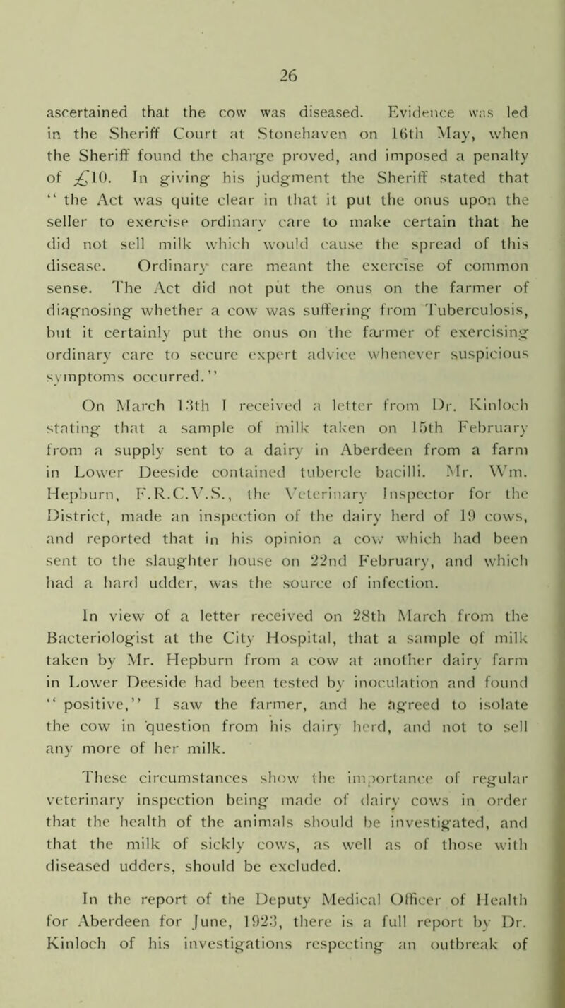 ascertained that the cow was diseased. Evidence was led in the Sheriff Court at Stonehaven on 16th May, when the Sheriff found the charge proved, and imposed a penalty of £10. In giving his judgment the Sheriff stated that “ the Act was quite clear in that it put the onus upon the seller to exercise ordinary care to make certain that he did not sell milk which would cause the spread of this disease. Ordinary care meant the exercise of common sense. The Act did not put the onus on the farmer of diagnosing whether a cow was suffering from Tuberculosis, but it certainly put the onus on the farmer of exercising ordinary care to secure expert advice whenever suspicious symptoms occurred.” On March 1 '5th I received a letter from Dr. Kinloch stating that a sample of milk taken on 15th February from a supply sent to a dairy in Aberdeen from a farm in Lower Deeside contained tubercle bacilli. Mr. Wm. Hepburn. F.R.C.V.S., the Veterinary Inspector for the District, made an inspection of the dairy herd of 19 cows, and reported that in his opinion a cow which had been sent to the slaughter house on 22nd February, and which had a hard udder, was the source of infection. In view of a letter received on 28th March from the Bacteriologist at the City Hospital, that a sample of milk taken by Mr. Hepburn from a cow at another dairy farm in Lower Deeside had been tested by inoculation and found “ positive,” I saw the farmer, and he agreed to isolate the cow in question from his dairy herd, and not to sell any more of her milk. These circumstances show the importance of regular veterinary inspection being made of dairy cows in order that the health of the animals should be investigated, and that the milk of sickly cows, as well as of those with diseased udders, should be excluded. In the report of the Deputy Medical Officer of Health for Aberdeen for June, 192.'3, there is a full report by Dr. Kinloch of his investigations respecting an outbreak of