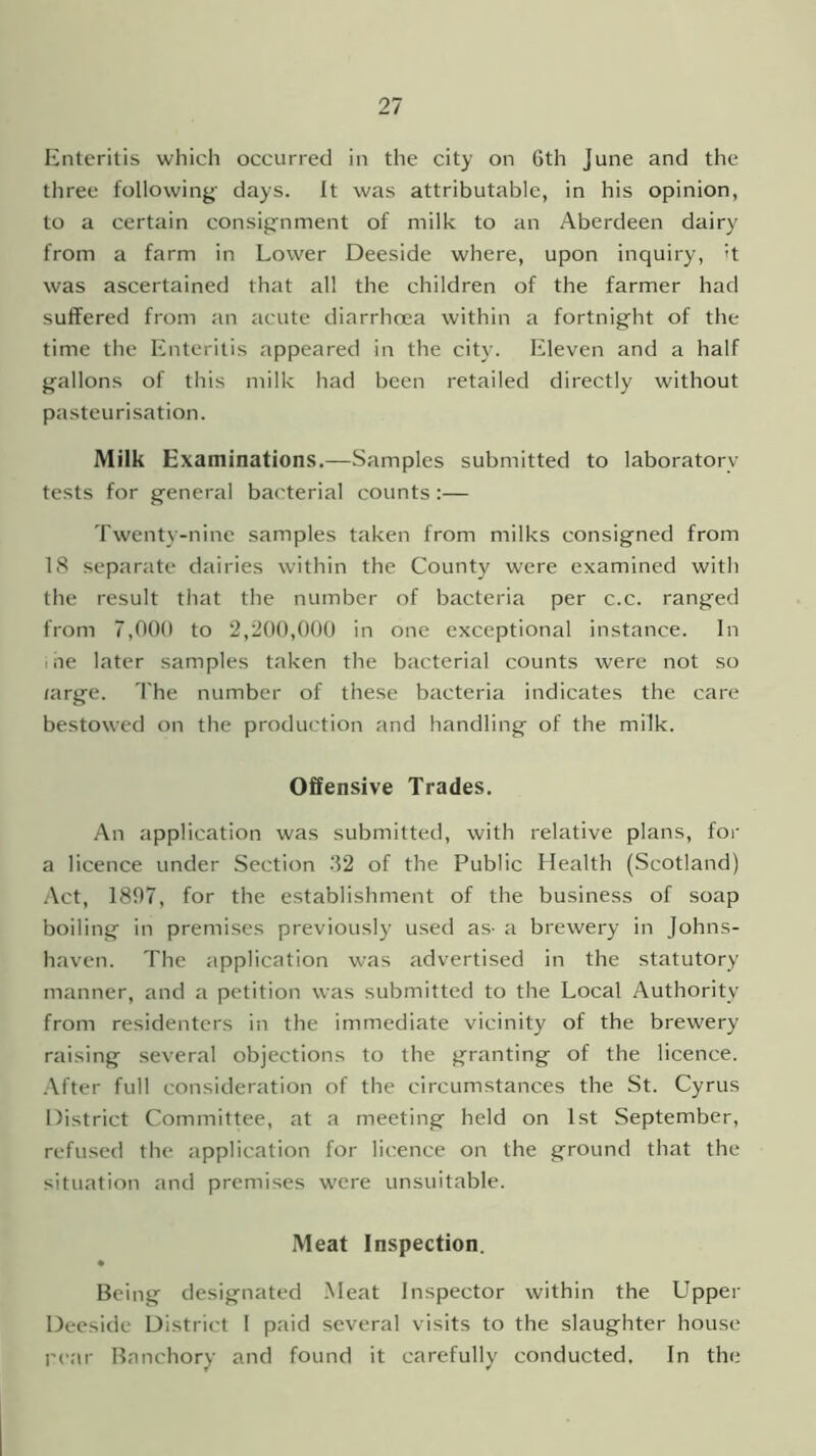 Enteritis which occurred in the city on Gth June and the three following days. It was attributable, in his opinion, to a certain consignment of milk to an Aberdeen dairy from a farm in Lower Deeside where, upon inquiry, >t was ascertained that all the children of the farmer had suffered from an acute diarrhoea within a fortnight of the time the Enteritis appeared in the city. Eleven and a half gallons of this milk had been retailed directly without pasteurisation. Milk Examinations.—Samples submitted to laboratory tests for general bacterial counts :— Twenty-nine samples taken from milks consigned from IS separate dairies within the County were examined with the result that the number of bacteria per c.c. ranged from 7,000 to 2,200,000 in one exceptional instance. In i ae later samples taken the bacterial counts were not so /arge. The number of these bacteria indicates the care bestowed on the production and handling of the milk. Offensive Trades. An application was submitted, with relative plans, for a licence under Section -‘52 of the Public Health (Scotland) Act, 1897, for the establishment of the business of soap boiling in premises previously used as- a brewery in Johns- haven. The application was advertised in the statutory manner, and a petition was submitted to the Local Authority from residenters in the immediate vicinity of the brewery raising several objections to the granting of the licence. After full consideration of the circumstances the St. Cyrus District Committee, at a meeting held on 1st September, refused the application for licence on the ground that the situation and premises were unsuitable. Meat Inspection. • Being designated Meat Inspector within the Upper Deeside District I paid several visits to the slaughter house rear Banchory and found it carefully conducted. In the