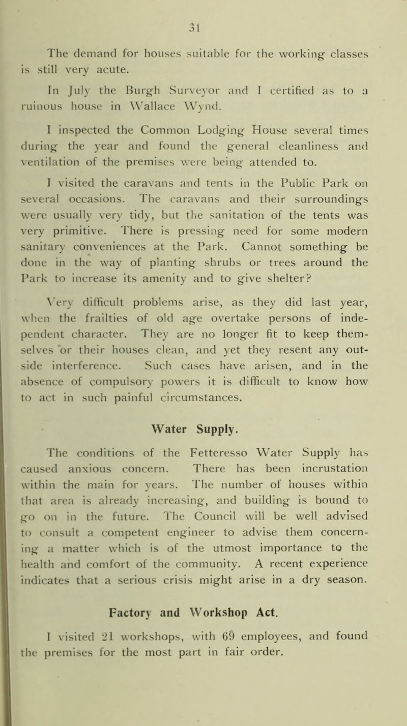 The demand for houses suitable for the working classes is still very acute. In July the Burgh Surveyor and I certified as to a ruinous house in Wallace Wynd. I inspected the Common Lodging House several times during the year and found the general cleanliness and ventilation of the premises were being attended to. I visited the caravans and tents in the Public Park on several occasions. The caravans and their surroundings were usually very tidy, but the sanitation of the tents was very primitive. There is pressing need for some modern sanitary conveniences at the Park. Cannot something be done in the way of planting shrubs or trees around the Park to increase its amenity and to give shelter? Wry difficult problems arise, as they did last year, when the frailties of old age overtake persons of inde- pendent character. They are no longer fit to keep them- selves or their houses clean, and yet they resent any out- side interference. Such cases have arisen, and in the absence of compulsory powers it is difficult to know how to act in such painful circumstances. Water Supply. The conditions of the Fetteresso Water Supply has caused anxious concern. There has been incrustation within the main for years. The number of houses within that area is already increasing, and building is bound to go on in the future. The Council will be well advised to consult a competent engineer to advise them concern- ing a matter which is of the utmost importance to the health and comfort of the community. A recent experience indicates that a serious crisis might arise in a dry season. Factory and Workshop Act. I visited 21 workshops, with 69 employees, and found the premises for the most part in fair order.