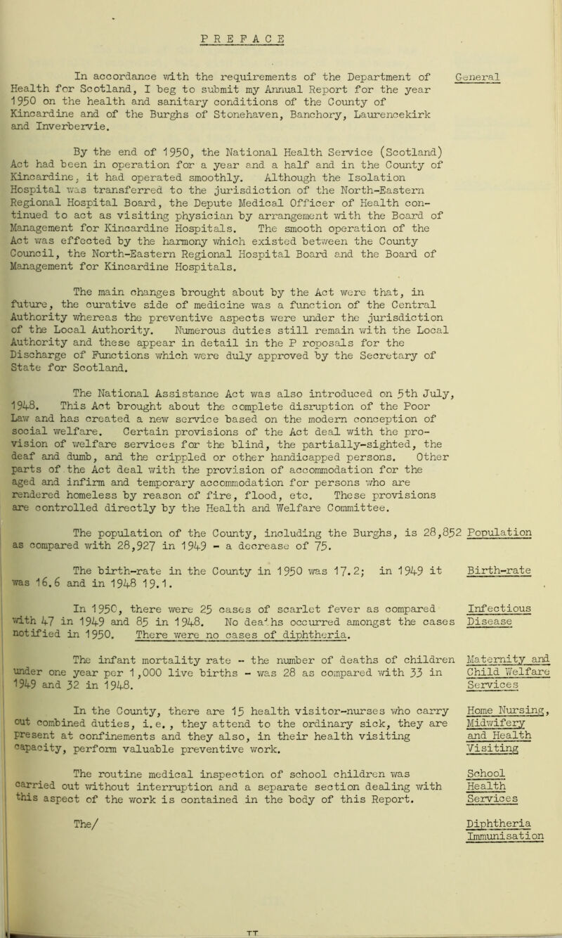 PREFACE In accordance v/ith the requirements of the Department of General Health for Scotland, I beg to submit my Annual Report for the year 1950 on the health and sanitary conditions of the Covuaty of Kincardine and of the Burghs of Stonehaven, Banchory, Laurencekirk and Inverbervie. By the end of 1950, the National Health Service (Scotland) Act had been in operation for a year and a half and in the County of Kincardine, it had operated smoothly. Although the Isolation Hospital v/as transferred to the jurisdiction of the North-Eastern Regional Hospital Board, the Depute Medical Officer of Health con- tinued to act as visiting physician by arrangement with the Board of Management for Kincardine Hospitals. The smooth operation of the Act was effected by the harmony virhich existed betvreen the County Council, the North-Eastern Regional Hospital Board and the Board of Management for Kincardine Hospitals. The main changes brought about by the Act were that, in future, the curative side of medicine was a function of the Central Authority whereas the preventive aspects v/ere under the jurisdiction of the Local Authority. Numerous duties still remain with the Local Authority and these appear in detail in the P roposals for the Discharge of Pimctions which vrere duly approved by the Secretary of State for Scotland. The National Assistance Act v/as also introduced on 5th July, 1948. This Act brought about the complete disruption of the Poor Law and has created a new service based on the modern conception of social welfare. Certain provisions of the Act deal with the pro- vision of welfare services for the blind, the partially-sighted, the deaf and dumb, and the crippled or other handicapped persons. Other parts of the Act deal with the provision of accommodation for the aged and infirm and temporary accommodation for persons v/ho are rendered homeless by reason of fire, flood, etc. These provisions are controlled directly by the Health and Welfare Committee. The population of the County, including the Burghs, is 28,852 Population as compared with 28,927 in 1949 - a decrease of 75. The birth-rate in the County in 1950 vra.s 17.2; in 1949 it was 16.6 and in 1948 19.1. In 1950, there were 25 cases of scarlet fever as compared vdth 47 in 1949 and 85 in 1948. No dea-'.hs occirrred amongst the cases notified in 1950. There were no cases of diphtheria. The infant mortality rate - the number of deaths of children under one year per 1 ,000 live births - was 28 as compared with 33 in 1949 and 32 in 1948. In the County, there are 15 health visitor-nurses v/ho carry out combined duties, i.e., they attend to the ordinary sick, they are present at confinements and they also, in their health visiting capacity, perfom valuable preventive vrork. The routine medical inspection of school children v/as carried out without interruption and a separate section dealing with this aspect of the work is contained in the body of this Report. The/ Birth-rate Infectious Disease Maternity and Child Welfare Seivices Home Nursing, Midv/ifery and Health Visiting School Health Services Diphtheria Immunisation TT