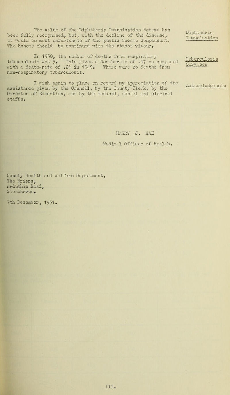 The valuG of the Diphthci-ie. Inmimisation Scheme has heen fully recognised, but, v/ith the decline of the disease, it v/ould be most unfortijnrto if the public became complacent. The Scheme should be continued v;ith the utmost vigour. Diphtheria Immunisation In 1950, the number of deaths frvom respiratory tuberculosis was 5* This gives r. doath-ro.te of .1? as compered with a death-rate of ,24- in 194-9* There were no deaths from non-respiratory tuberculosis. Tuberculosis Services I wish aga.in to place on record my appreciation of the assistance given by the Council, by the County Clerk, by the Director of Education, and by the medical, dental and clcrica.1 staffs. hcknowledrments HiHRY J. HiJ] Medical Officer of Health, County HoSvlth and V/elfare Dex^artment, The Brirrs, ij-rduthie Road, Stonehaven, 7th December, 1951* III