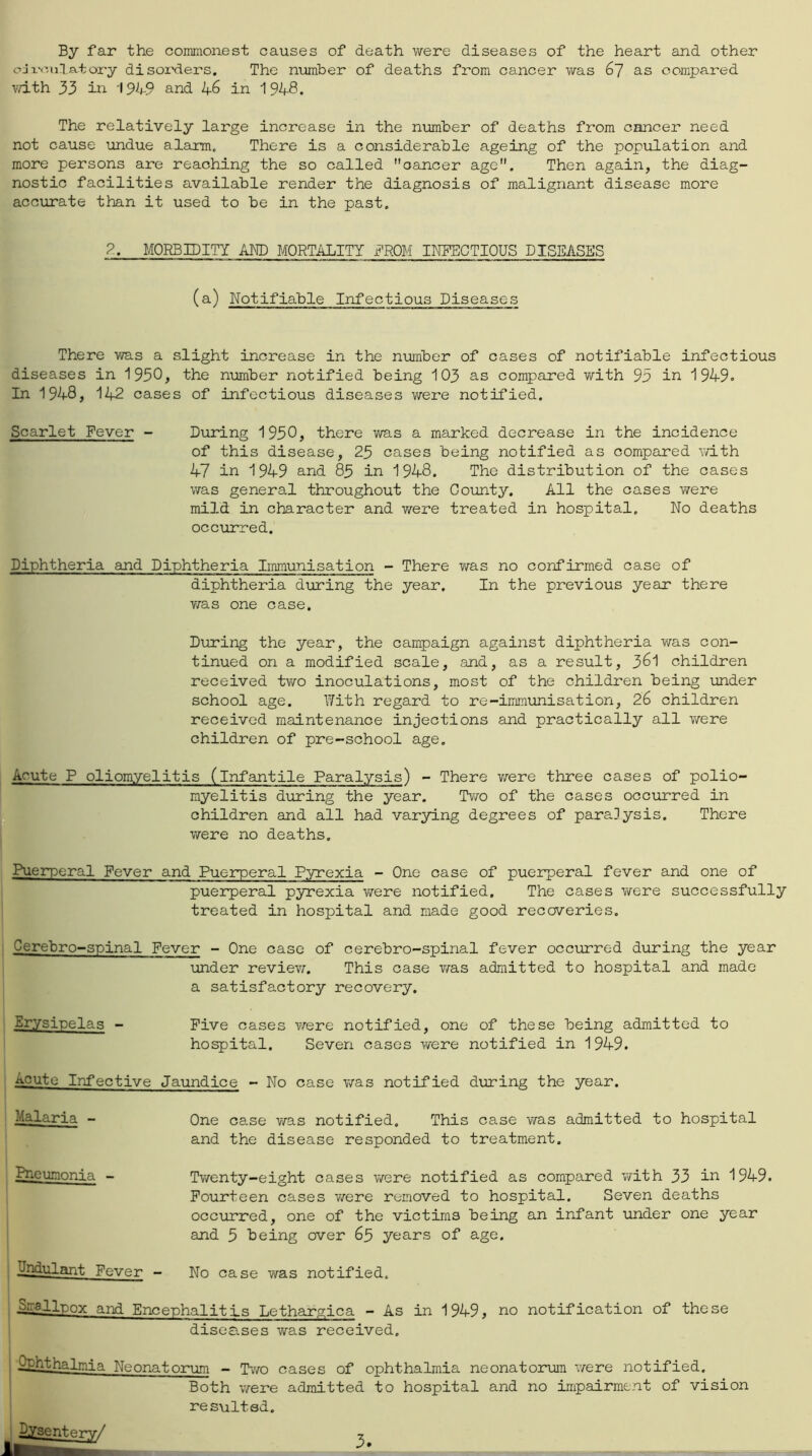 By far the commonest causes of death were diseases of the heart and other cJi.-<-!nlatory disoi'ders. The number of deaths from cancer was 67 as compared vdth 33 ill and 46 in 1948. The relatively large increase in the number of deaths from cancer need not cause undue alarm. There is a considerable ageing of the population and more persons are reaching the so called cancer age. Then again, the diag- nostic facilities available render the diagnosis of malignant disease more accurate than it used to be in the past, 8. MORBIDITY AND MORTALITY i’ROM INTTICTIOUS DISEASES (a) Notifiable Infectious Diseases There was a slight increase in the nimaber of cases of notifiable infectious diseases in 1930, the number notified being 103 as compared with 95 in 1949. In 1948, 142 cases of infectious diseases were notified. Scarlet Fever - During 1930, there was a marked decrease in the incidence of this disease, 25 cases being notified as compared v/ith 47 in 1949 and 83 in 1948. The distribution of the cases was general throughout the County. All the cases v/ere mild in character and were treated in hospital. No deaths occurred. Diphtheria and Diphtheria Immunisation - There was no confirmed case of diphtheria during the year. In the previous year there v/as one case. During the year, the campaign against diphtheria was con- tinued on a modified scale, and, as a result, 3^1 children received two inoculations, most of the children being under school age. With regard to re-immunisation, 26 children received maintenance injections and practically all were children of pre-school age. Acute P oliomyelitis (infantile Paralysis) - There v/ere three cases of polio- myelitis during the year. Tv/o of the cases occurred in children and all had varying degrees of paralysis. There were no deaths. Puerperal Fever and Pueirperal Pyrexia - One case of puerperal fever and one of puerperal pyrexia were notified. The cases were successfully treated in hospital and made good recoveries. Cerebro-spinal Fever - One case of cerebro-spinal fever occurred during the year under revievn This case was admitted to hospital and made a satisfactory recovery. Erysipelas - Five cases \rere notified, one of these being admitted to hospital. Seven cases were notified in 1949. Acute Infective Jaundice - No case was notified during the year. Malaria - Pneumonia - IJndulant Fever - One case was notified. This case was admitted to hospital and the disease responded to treatment. Twenty-eight oases Virere notified as compared with 33 in 1949. Fourteen cases v/ere removed to hospital. Seven deaths occurred, one of the victims being an infant under one year and 3 being over 63 years of age. No case was notified. ^■ellpox and Encephalitis Lethargica - As in 1949, no notification of these diseases was received. I ^h~^halmia Neonatorum - Tv/o cases of ophthalmia neonatorrun were notified. Both were admitted to hospital and no impairment of vision re suited. 3