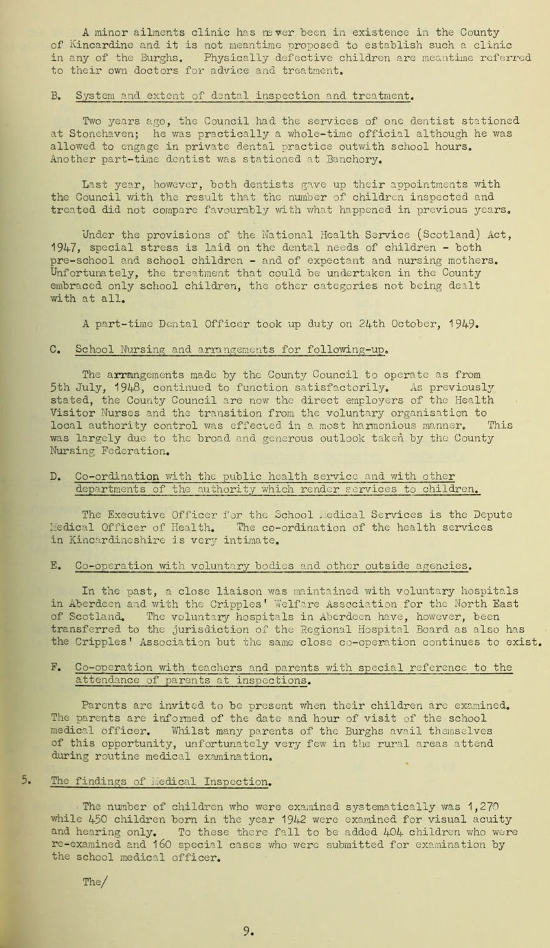 A minor ailments clinic has never been in existence in the County of Kincardine and it is not meantime proposed to establish such a clinic in any of the Burghs, Physically defective children are meantiine rcferi'ed to their own doctors for advice and treatment. B, System and extent of dental inspection and treatment. Two years ago, the Council had the services of one dentist stationed at Stonehaven; he was practically a v/hole-time official although he was allowed to engage in private dental practice outwith school hours. Another part-time dentist v/as stationed at Banchory, Last year, ho'vvever, both dentists gave up their appointments with the Council v/ith the result that the nunber of children inspected and treated did not compare favourably vdth what happened in previous years. Under the provisions of the National Health Service (Scotland) Act, 19K7, special stress is laid on the dental needs of children - both pre-school and school children - and of expectant and nursing mothers. Unfortunately, the treatment that could be undertaken in the County embraced only school children, the other categories not being dealt with at all, A part-time Dental Officer took up duty on 24th October, 1949. C, School Nursing and arrangements for following-up. The anrangements made by the County Council to operate as from 5th July, 1948, continued to function satisfactorily. As previously stated, the County Council are now the direct employers of the Health Visitor Nurses and the transition from the voluntary organisation to local authority control v/as effecued in a most ha.rmonious manner. This was largely due to the broad and generous outlook taken by the County Nursing Federation, D, Co-ordination vd-th the public health service and with other departments of the aixthority which render services to children. The Executive Officer for the School medical Seramces is the Depute I,:edical Officer of Health, The co-ordination of the health services in Kincardineshire is vcr3^ intimate, E, Co-operation with voluntary bodies and other outside agencies. In the past, a close liaison was maintained with voluntary hospitals in Aberdeen and with the Cripples' Welfare Association for the North East of Scotland. The voluntary hospitals in Aberdeen have, however, been transferred to the jurisdiction of the Regional Hospital Board as also has the Cripples' Association but the same close co-operation continues to exist, F, Co-operation with teachers and parents with special reference to the attendance of parents at inspections. Parents are invited to be present when their children are examined. The parents are informed of the date and hour of visit of the school medical officer. Whilst many parents of the Burghs avail themselves of this opportunity, unfortunately very few in the rural areas attend during routine medical examination. The findings of i.'edical Inspection, • The number of childron who v/ere exaiiiined systematically was 1,270 v/hile 450 children born in the year 1942 v/ere examined for visual acuity and hearing only. To these there fall to be added 404 children v/ho were re-examined and I60 special cases v/ho were submitted for examination by the school medical officer.