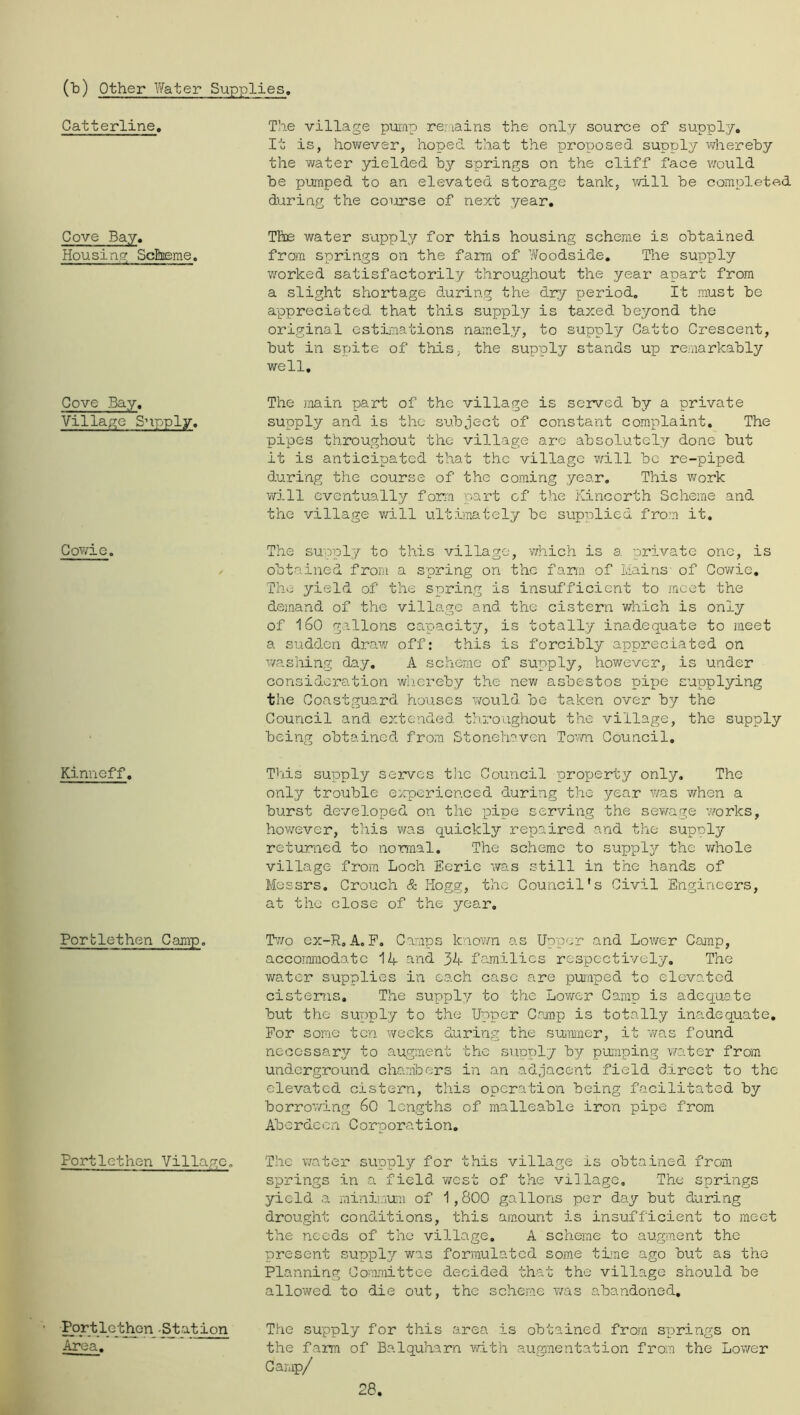 (Td) Other Water Supplies Catterline. Cove Bay. Housing Scheme, Gove Bay. Villa,?G Supply. Gowio. Kinneff. Porblethen Camp, Portlethen Village, Port lo at ion Area. The village pwnp renains the only source of supply. It is, however, hoped that the proposed supply whereby the water yielded by springs on the cliff face v/ould be pumped to an elevated storage tank, v/ill be completed during the course of next year. The water supply for this housing scheme is obtained from springs on the farm of Woodside. The supply worked satisfactorily throughout the year apart from a slight shortage during the dry period. It must be appreciated that this supply is taxed beyond the original estLnations namely, to supply Gatto Crescent, but in spite of thiS; the supply stands up remarkably well. The 3nain part of the village is served by a private supply and is the subject of constant complaint. The pipes throughout the village are absolutely done but it is anticipated that the village v^ill be re-piped during the course of the coming year. This v/ork will eventually form part of the Kincorth Scheme and the village vn.ll ultiinately be supplied from it. The supply to this village, 'which is a private one, is obtained from a spring on the far.a of Mains of Gov/ie, The yield of the spring is i'nsufficient to meet the deiaand of the village and the cistern which is only of 160 gallons capacity, is totally inadequate to meet a sudden draw off: this is forcibly appreciated on v/ashing day, A scheme of supply, however, is under consideration wliereby the new asbestos pipe supplying the Coastguard houses v/ould be taken over by the Council and extended th.roughout the village, the supply being obtained from Stoneheven Tovm Council, This supply serves the Coizncil property only, Tho only trouble e:rperienced during the 3/ear was when a burst developed on the pipe serving the sewage works, however, this v/as quickly repaired and the supply returned to normal. The scheme to supply the v/hole village from Loch Eerie v/as still in the ha'nds of Messrs. Crouch & Hogg, the Council's Civil Engineers, at the close of the year, Two ex-R, A. F. Camps knovm as Up'oer and Lower Camp, accommodate 14 and 34 families respectively. The v/ater supplies in each case are pumped to elevated cistens. The supply to the Lov/cr Camp is adequate but the supply to the Upper Crunp is totally/ inadequate. For some ten weeks during the suimner, it '//as found necessary to augment the supply by pumping water from underground chambers in an adjacent field direct to the elevated cistern, this operation being facilitated by borrov/ing 6C lengths of malleable iron pipe from Aberdeen Corporation, The v/ater su'oply for this village is obtained from springs in a field v/est of the village. The springs yield a mini}.iu}ii of 1,8CG gallons per day but during drought conditions, this amount is insufficient to meet the needs of the village, A scheme to augment the present suppl3/ was formulated some true ago but as the Planning Committee decided that the village should be allowed to die out, the scheme v/as abandoned. The su'pply for this ai-ea is obtained from s'orings on the farm of Balquharn v/ith augmentation from the Lower Camp/ 28