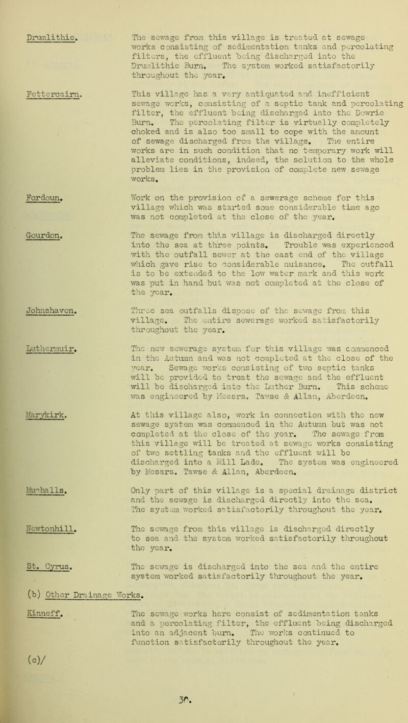 Drumlithie. Fettercaim, Fordoun. Gourdon. Johnshavcn. Lutherrauir, Marykirk. Mu^^halls. Ncv/tonhill, St. Cyrus. (b) Other Drai Kinneff. (c) / The sewage from this village is treated at sev/age v/orks consisting of sedimentation tanks and percolating filters, the effluent being discharged into the Drijmlithie Burn, The system worked satisfactorily throughout the year. This village has a very antiquated and inefficient sewage works, consisting of a septic tank and percolating filter, the effluent being discharged into the Dowrie Burn, The percolating filter is virtually completely choked and is also too small to cope with the amount of sewage discharged from the village. The entire works are in such condition that no temporary work will alleviate conditions, indeed, the solution to the whole problem lies in the provision of complete new sev/age works, Vfork on the provision of a sewerage scheme for this village which was started some considerable time ago was not completed at the close of the year. The sewage from this village is discharged directly into the sea at three points. Trouble was experienced with the outfall sewer at the east end of the village vdiich gave rise to considerable nuisance. The outfall is to be extended to the low v/ater mark and this work was put in hand but was not completed at the close of the year. Three sea outfalls dispose of the sev/ago from this village. The entire sev/erage ¥/orkod satisfactorily tiiroughout the year. The nev/ sewerage sArstera for this village was commenced in the Autuumn and v^as not completed at the close of the year. Selvage works consisting of tv/o septic tanks will be provided to treat the sewage and the effluent will be discharged into the Luther Burn, This scheme was engineered by i-essrs, Tawse & Allan, Aberdeen. At this village also, work in connection with the new sewage system was comjiienced in the Autumn but was not completed at the close of the year. The sewage from this village v/ill be treated at sewage works consisting of two settling tanks and the effluent v/ill be discharged into a Mill Lade, The system was engineered by Messrs, Tawse & Allan, Aberdeen, Only part of this village is a special drainage district and the sev/age is disclaarged directly into the sea. The system worked satisfactorily throughout the .year. The sev/age from this village is discharged directly to sea and the system worked satisfactorily throughout the year. The sewage is discharged into the sea and the entire system v/orked satisfactorily throughout the year, ve_j^orks. The sev/age works here consist of sedimentation tanks and a x^ercolating filter, the effluent being discharged into an adjacent bum. The v/orks continued to function satisfactorily throughout the year. 30