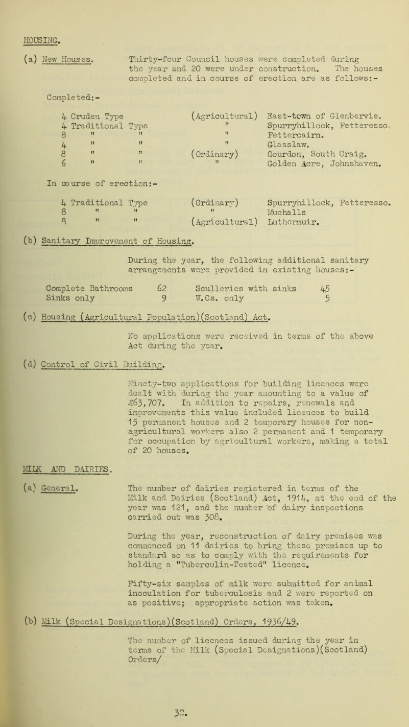 HOUSING-. (a) New Houses. Tliirty-four Council houses v/ere completed dui'ing the year and 20 were under construction. The houses completed and in course of erection are as follov/s:- Completed: - 24- Cruden Type 2f Traditional Type 8   4   8  6   (Agricultural) East-town of G-lenbervie,  Spurryhillock, Petteresso.  Pettercairn.  G-lasslaw, (Ordinary) G-ourdon, South Craig. ’’ G-olden Acre, Johnshaven. In course of erection:- 4 Traditional T^^pe 8  3 It It (Ordinary) fl (Agricultural) Spurryhillock, Petteresso. Kucha11s Luthermuir, (h) Sanitary Improvement of Housing. During the year, the following additional sanitary arrangements were provided in existing houses Complete Bathrooms 62 Sculleries with sinks 45 Sinks only 9 W.Cs, onl^r 5 (c) Housing (Agricultural Population)(Scotland) Act. No applications were received in terms of the above Act during the year, (d) Control of Civil Building. Ninety-two applications for building licences were dealt with during the year a.iiounting to a value of ■£63,7C7. In addition to repairs, renewals and improvements this value included licences to build 15 permanent houses and 2 temporary houses for non- agricultural workers also 2 permanent and 1 temporary for occupation by agricultural workers, making a total of 2C houses. LHLK AND D.ilRIES. (a) G-eneral. The nuimber of dairies registered in terms of the Milk and Dairies (Scotland) Act, 1914, at the end of the year v/as 121, and. the nuimber'of dairy inspections carried out was 3C8, During the year, reconstruction of dairy premises was conmenced on 11 dairies to bring these premises up to standard so as to comply vrlth the requirements for holding a Tuberculin-Tested licence, Pifty-six samples of milk were submitted for animal inoculation for tuberculosis and 2 were reported on as positive; appropriate action was taken. (b) i>Iilk (Special Designations)(Scotland) Crders, 193^/49. The nuiiiber of licences issued during the year in terms of the Milk (Special Designations)(Scotland) Orders/ 32
