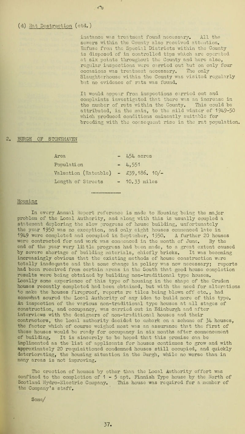 (d) Rat Destruction (ctd.) instance was treatment found necessary. All the sev/ers vi/itliin the County also received attention. Refuse from the Special Districts within the County is disposed of in controlled tips wlnicli are operated at six points throughout the County and here also, regular inspections were carried out hut on only four occasions was treatment necessary, Ihe onljr Slaughterhouse vmthin the County was visited regularly hut no evidence of rats v/as found. It vifould appear from inspections carried out and complaints investigated that there Avas an increase in the number of rats within the County, This could he attributed, in the main, to the mild v.dntcr of 1949-50 which produced conditions eminently suitable for breeding with the corsequent rise in the rat population, 2. BURGH OF STONEHAVEN Area 454 acres Populati on Valuation (Rateable) 4,551 £39,186. 10/- Length of Streets 10.33 miles Housing In every Annual Report reference is made to Housing being the major problem of the Local Authority, and along v/itli this is usually coupled a statement deploring the slow progress of house building, unfortunatcly the year 1950 was no exception, and only eight houses commenced late in 1949 were completed and occupied in September, 1950. A further 20 houses Averc contracted for and vork v/as commenced in the m.onth of June. By the end of the year very little progress had been made, to a great extent caused by severe shortage of building materials, chiefly bricks. It was becoming increasingly obvious that the existing methods of house construction wore totally inadequate and that some change in policy was now necessary; reports had been received from certain areas in the South that good house completion results were being obtained by building non-traditional type houses. Locally some experience of this type of housing in the shape of the Gruden houses recently completed had been obtained, but v/ith the need for alterations to make the houses fireproof, reports re tiles being blovra off etc,, had somewhat soured the Local Authority of any idea to build more of this type. An inspection of the various non-trailtional type houses at all stages of construction, and occupancy, v/as carried out in Edinburgh and after interviev/s with the designers of non-traditional houses and their contractors, the local authority decided to embark on a scheme of 34 houses, the factor Avhich of course weighed most v/as an assurance that the first of these houses would be ready for occupancy in six months after coimmencement of building. It is sincerely to be hoped that this promise can be implimented as the list of applicants for houses continues to grow and with approximately 20 requisitioned condemned houses still occupied, and quickly deteriorating, the housing situation in the Burgh, while no worse than in many areas is not improving. The erection of hoAises by other than the Local Authority effort was confined to the completion of 1 - 5 apt, Finnish Type house by the North of Scotland Hydro-Electric Company. This house was required for a member of the Company's staff. Some/ 37