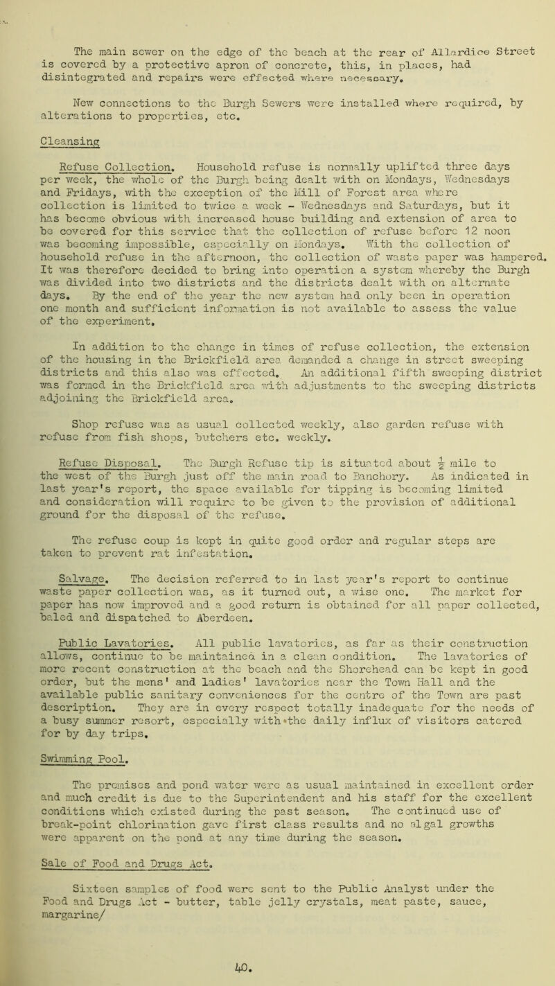 The main scv/er on the edge of the beach at the rear of Allardico Street is covered by a protective apron of concrete, this, in places, had disintegrated and repairs were effected where necesoary. New connections to the Burp^h Sev/ers were installed, where required, by alterations to properties, etc. Cleansing Refuse Collection. Household refuse is normally uplifted three days per week, the ?/holc of the Burgh being dealt with on Mondays, Wednesdays and Fridays, with the exception of the Mill of Forest area v/here collection is limited to tv/ice a week - Vv'edncsdays and Saturdays, but it has become obvious with increased house building and extension of area to be covered for this service that the collection of refuse before 12 noon was becoming impossible, especially on Mondays. With the collection of household refuse in the afternoon, the collection of waste paper was hampered. It was therefore decided to bring into operation a s^/’stcra whereby the Burgh was divided into two districts and the districts dealt with on alternate days. By the end of the year the new system had only been in operation one month and sufficient infornation is not available to assess the value of the experiment. In addition to the change in times of refuse collection, the e.xtension of the housing in the Brickfield area demanded a change in street sweeping districts and this also was effected. An additional fifth sweeping district was formed in the Brickfield area adth adjustments to the sweeping districts adjoining the Brickfield area. Shop refuse was as usual collected v/eekly, also garden refuse with refuse from fish shops, budehers etc, weekly. Refuse Disposal. The Burgh Refuse tip is situated about ^ mile to the west of the Burgh just off the main road to Banchory, As indicated in last year's report, the space available for tipping is becoming limited and consideration mil require to be given to the provision of additional ground for the disposal of the refuse. The refuse coup is kept in quite good order and regular steps are taken to prevent rat infestation. Salvage. The decision referred to in last year's report to continue waste paper collection was, as it turned out, a wise one. The market for paper has now improved and a good return is obtained for all paper collected, baled and dispatched to Aberdeen, Public Lavatories, All public lavatories, as far as their construction allows, continue to be maintained in a clean condition. The lavatories of more recent construction at the beach and the Shorehead can be kept in good order, but the mens' and ladies' lavatories near the Town Hall and the available public sanitary conveniences for the centre of the Town are past description. They are in every respect totally inadequate for the needs of a busy summer resort, especially v/ith‘the daily influx of visitors catered for by day trips. Swimming Pool. The premises and pond water were as usual maintained in excellent order and much credit is due to the Superintendent and his staff for the excellent conditions which existed during the past season. The continued use of break-point chlorination gave first class results and no algal growths were apparent on the pond at any time during the season. Sale of Food and Drugs Act. Sixteen samples of food were sent to the Public Analyst under the Food and Drugs Act - butter, table jelly crystals, meat paste, sauce, margarine/