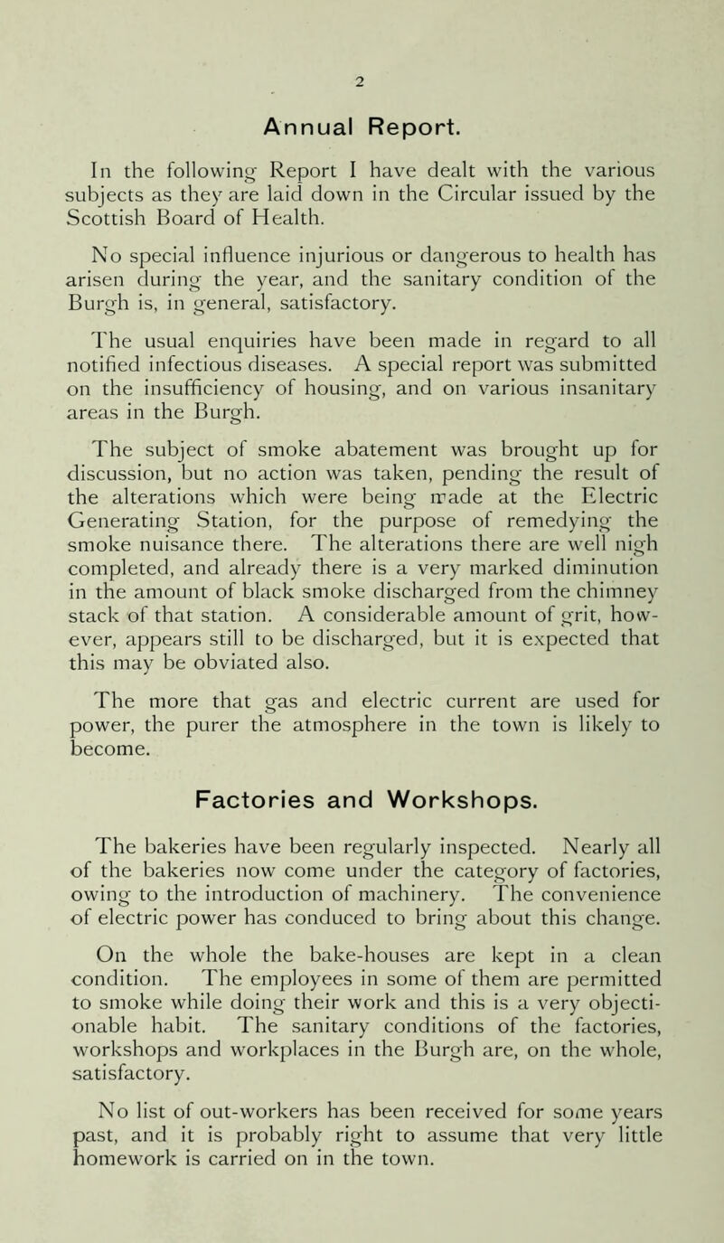 Annual Report. In the following- Report I have dealt with the various subjects as they are laid down in the Circular issued by the Scottish Board of Health. No special influence injurious or dangerous to health has arisen during the year, and the sanitary condition of the Burgh is, in general, satisfactory. The usual enquiries have been made in regard to all notified infectious diseases. A special report was submitted on the insufficiency of housing, and on various insanitary areas in the Burgh. The subject of smoke abatement was brought up for discussion, but no action was taken, pending the result of the alterations which were being made at the Electric Generating Station, for the purpose of remedying the smoke nuisance there. The alterations there are well nigh completed, and already there is a very marked diminution in the amount of black smoke discharged from the chimney stack of that station. A considerable amount of grit, how- ever, appears still to be discharged, but it is expected that this may be obviated also. The more that gas and electric current are used for power, the purer the atmosphere in the town is likely to become. Factories and Workshops. The bakeries have been regularly inspected. Nearly all of the bakeries now come under the category of factories, owing to the introduction of machinery. The convenience of electric power has conduced to bring about this change. On the whole the bake-houses are kept in a clean condition. The employees in some of them are permitted to smoke while doing their work and this is a very objecti- onable habit. The sanitary conditions of the factories, workshops and workplaces in the Burgh are, on the whole, satisfactory. No list of out-workers has been received for some years past, and it is probably right to assume that very little homework is carried on in the town.