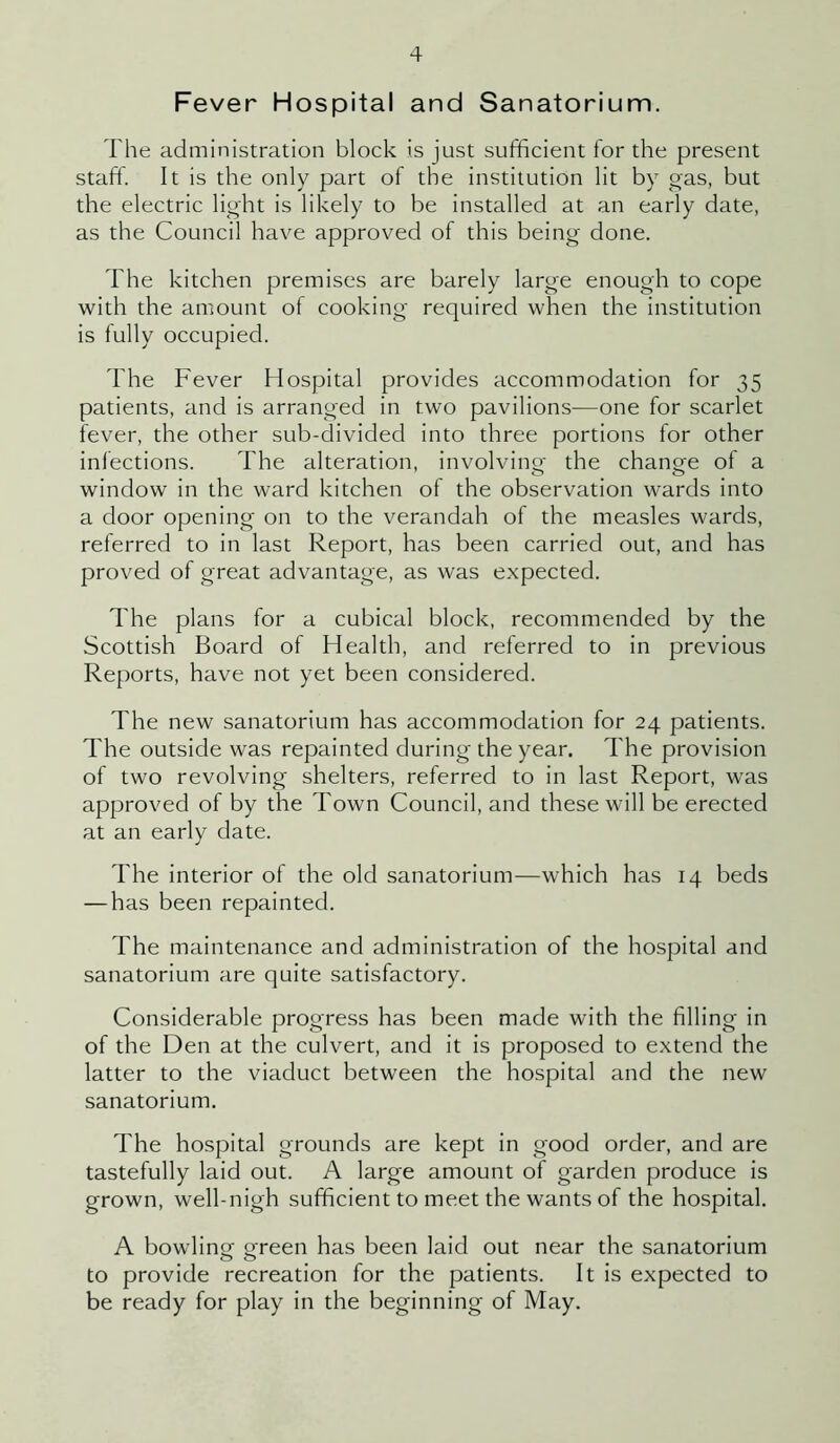 Fever Hospital and Sanatorium. The administration block is just sufficient for the present staff. It is the only part of the institution lit by gas, but the electric light is likely to be installed at an early date, as the Council have approved of this being done. The kitchen premises are barely large enough to cope with the amount of cooking required when the institution is fully occupied. The Fever Hospital provides accommodation for 35 patients, and is arranged in two pavilions—one for scarlet fever, the other sub-divided into three portions for other infections. The alteration, involving- the change ol a window in the ward kitchen of the observation wards into a door opening on to the verandah of the measles wards, referred to in last Report, has been carried out, and has proved of great advantage, as was expected. The plans for a cubical block, recommended by the Scottish Board of Health, and referred to in previous Reports, have not yet been considered. The new sanatorium has accommodation for 24 patients. The outside was repainted during the year. The provision of two revolving shelters, referred to in last Report, was approved of by the Town Council, and these will be erected at an early date. The interior of the old sanatorium—which has 14 beds — has been repainted. The maintenance and administration of the hospital and sanatorium are quite satisfactory. Considerable progress has been made with the filling in of the Den at the culvert, and it is proposed to extend the latter to the viaduct between the hospital and the new sanatorium. The hospital grounds are kept in good order, and are tastefully laid out. A large amount of garden produce is grown, well-nigh sufficient to meet the wants of the hospital. A bowling green has been laid out near the sanatorium to provide recreation for the patients. It is expected to be ready for play in the beginning of May.