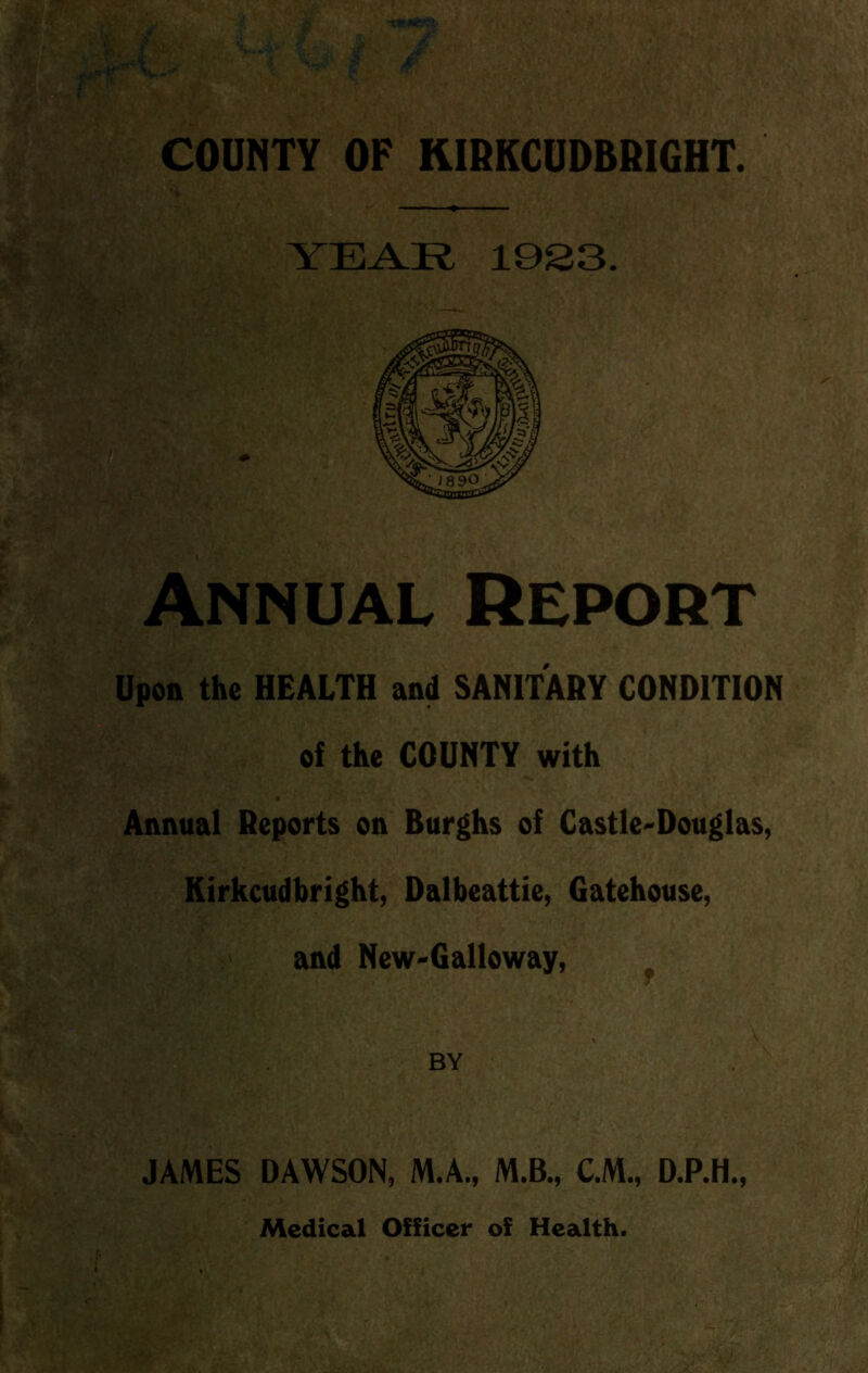 YEAR 19S3. Annual Report Upon the HEALTH and SANITARY CONDITION  of the COUNTY with Annual Reports on Burghs of Castle-Douglas, Kirkcudbright, Dalbeattie, Gatehouse, and New-Galloway, , BY JAMES DAWSON, M.A., M.B., C.M., D.P.H., Medical Officer of Health.