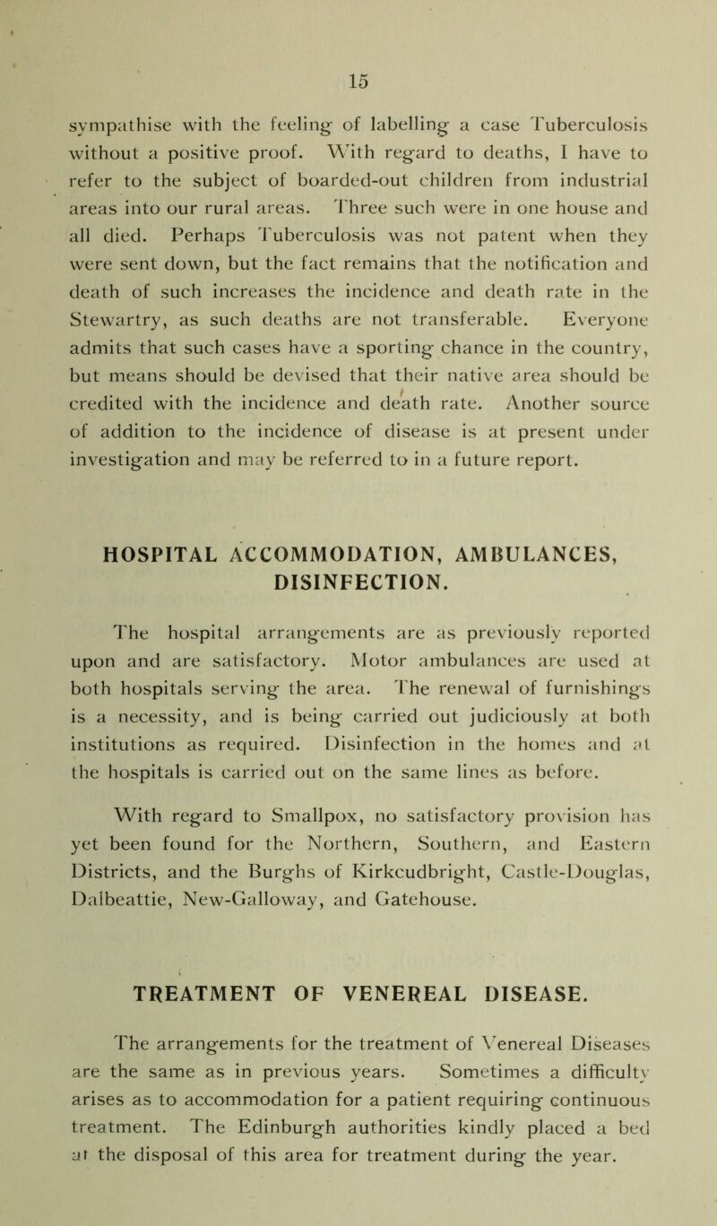 sympathise with the feeling- of labelling a case Tuberculosis without a positive proof. With regard to deaths, 1 have to refer to the subject of boarded-out children from industrial areas into our rural areas. Three such were in one house and all died. Perhaps Tuberculosis was not patent when they were sent down, but the fact remains that the notification and death of such increases the incidence and death rate in the Stewartry, as such deaths are not transferable. Everyone admits that such cases have a sporting chance in the country, but means should be devised that their native area should be credited with the incidence and death rate. Another source of addition to the incidence of disease is at present under investigation and may be referred to in a future report. HOSPITAL ACCOMMODATION, AMBULANCES, DISINFECTION. The hospital arrangements are as previously reported upon and are satisfactory. Motor ambulances are used at both hospitals serving the area. The renewal of furnishings is a necessity, and is being carried out judiciously at both institutions as required. Disinfection in the homes and at the hospitals is carried out on the same lines as before. With regard to Smallpox, no satisfactory pro\ ision has yet been found for the Northern, Southern, and Eastern Districts, and the Burghs of Kirkcudbright, Castle-Douglas, Dalbeattie, New-Galloway, and Gatehouse. TREATMENT OF VENEREAL DISEASE. The arrangements for the treatment of Venereal Diseases are the same as in previous years. Sometimes a difficulty arises as to accommodation for a patient requiring continuous treatment. The Edinburgh authorities kindly placed a bed at the disposal of this area for treatment during the year.