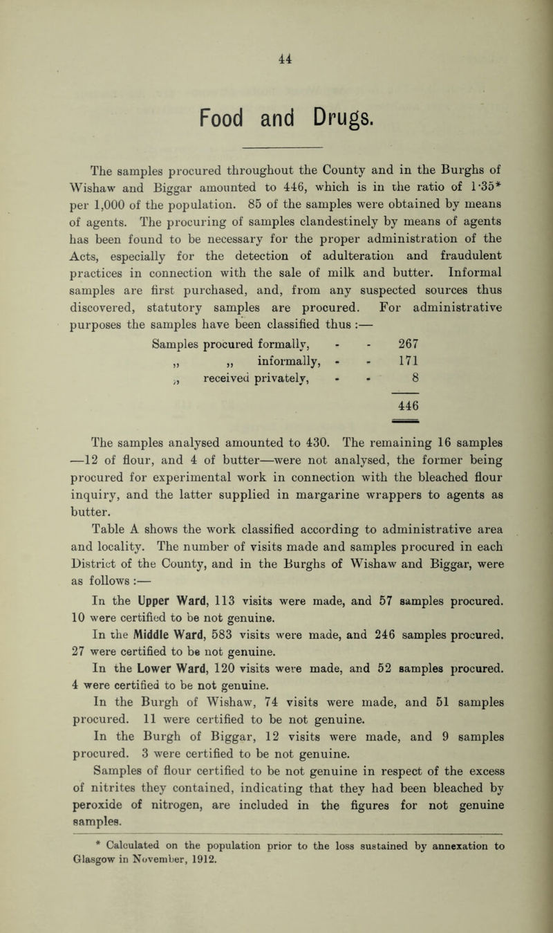 Food and Drugs. The samples procured throughout the County and in the Burghs of Wishaw and Biggar amounted to 446, which is in the ratio of 1 *35* per 1,000 of the population. 85 of the samples were obtained by means of agents. The procuring of samples clandestinely by means of agents has been found to be necessary for the proper administration of the Acts, especially for the detection of adulteration and fraudulent practices in connection with the sale of milk and butter. Informal samples are first purchased, and, from any suspected sources thus discovered, statutory samples are procured. For administrative purposes the samples have been classified thus :— Samples procured formally, - - 267 „ „ informally, - - 171 received privately, - 8 446 The samples analysed amounted to 430. The remaining 16 samples —12 of flour, and 4 of butter—were not analysed, the former being procured for experimental work in connection with the bleached flour inquiry, and the latter supplied in margarine wrappers to agents as butter. Table A shows the work classified according to administrative area and locality. The number of visits made and samples procured in each District of the County, and in the Burghs of Wishaw and Biggar, were as follows :— In the Upper Ward, 113 visits were made, and 57 samples procured. 10 were certified to be not genuine. In the Middle Ward, 583 visits were made, and 246 samples procured. 27 were certified to be not genuine. In the Lower Ward, 120 visits were made, and 52 samples procured. 4 were certified to be not genuine. In the Burgh of Wishaw, 74 visits were made, and 51 samples procured. 11 were certified to be not genuine. In the Burgh of Biggar, 12 visits were made, and 9 samples procured. 3 were certified to be not genuine. Samples of flour certified to be not genuine in respect of the excess of nitrites they contained, indicating that they had been bleached by peroxide of nitrogen, are included in the figures for not genuine samples. * Calculated on the population prior to the loss sustained by annexation to Glasgow in November, 1912.