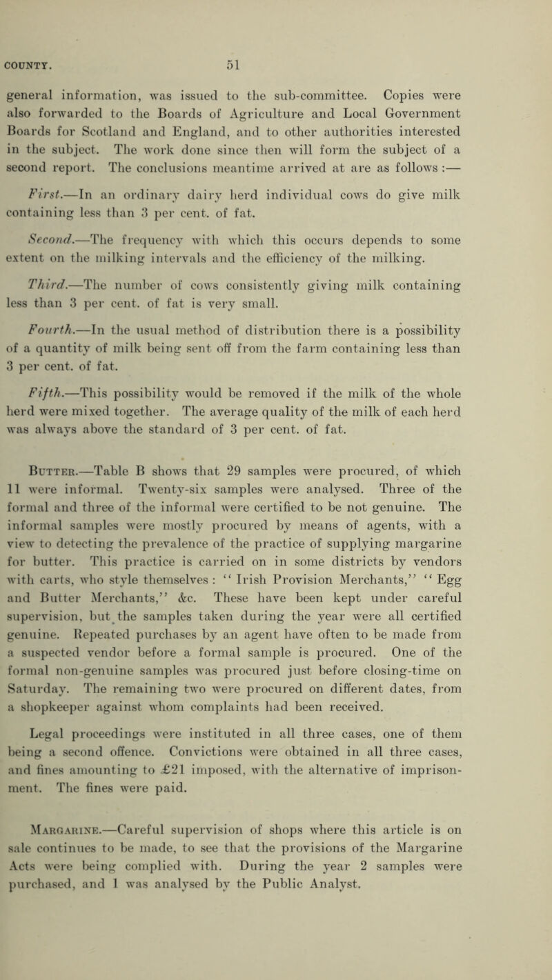 general information, was issued to the sub-committee. Copies were also forwarded to the Boards of Agriculture and Local Government Boards for Scotland and England, and to other authorities interested in the subject. The work done since then will form the subject of a second report. The conclusions meantime arrived at are as follows :— First.—In an ordinary dairy herd individual cows do give milk containing less than 3 per cent, of fat. Second.—The frequency with which this occurs depends to some extent on the milking intervals and the efficiency of the milking. Third.—The number of cows consistently giving milk containing less than 3 per cent, of fat is very small. Fourth.—In the usual method of distribution there is a possibility of a quantity of milk being sent off from the farm containing less than 3 per cent, of fat. Fifth.—This possibility would be removed if the milk of the whole herd were mixed together. The average quality of the milk of each herd was always above the standard of 3 per cent, of fat. Butter.—Table B shows that 29 samples were procured, of which 11 were informal. Twenty-six samples were analysed. Three of the formal and three of the informal were certified to be not genuine. The informal samples were mostly procured by means of agents, with a view to detecting the prevalence of the practice of supplying margarine for butter. This practice is carried on in some districts by vendors with carts, who style themselves : “ Irish Provision Merchants,” “ Egg and Butter Merchants,” &c. These have been kept under careful supervision, but the samples taken during the year were all certified genuine. Repeated purchases by an agent have often to be made from a suspected vendor before a formal sample is procured. One of the formal non-genuine samples was procured just before closing-time on Saturday. The remaining two were procured on different dates, from a shopkeeper against whom complaints had been received. Legal proceedings were instituted in all three cases, one of them being a second offence. Convictions were obtained in all three cases, and fines amounting to £21 imposed, with the alternative of imprison- ment. The fines were paid. Margarine.—Careful supervision of shops where this article is on sale continues to be made, to see that the provisions of the Margarine Acts were being complied with. During the year 2 samples were purchased, and 1 was analysed by the Public Analyst.