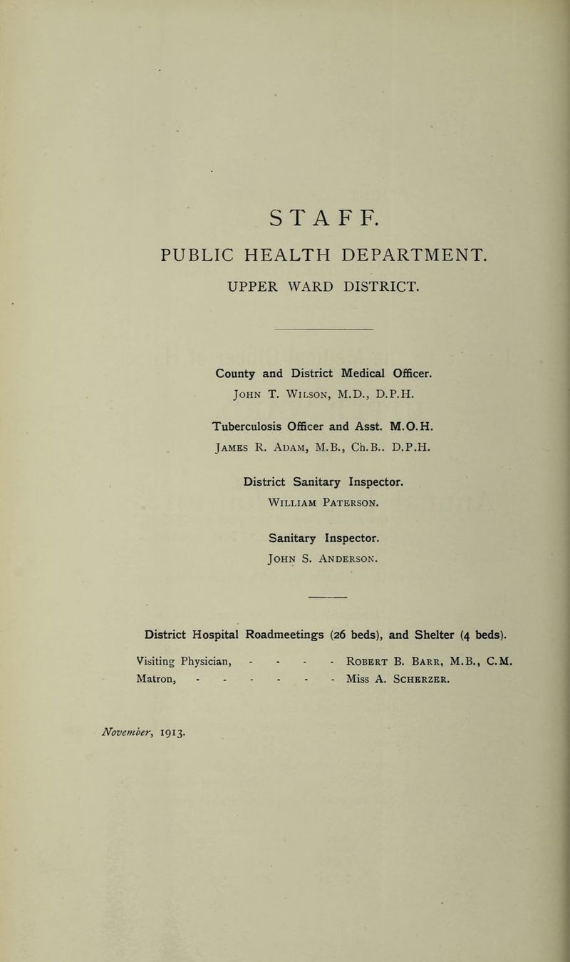 STAFF. PUBLIC HEALTH DEPARTMENT. UPPER WARD DISTRICT. County and District Medical Officer. John T. Wilson, M.D., D.P.H. Tuberculosis Officer and Asst. M.O.H. James R. Adam, M.B., Ch.B.. D.P.H. District Sanitary Inspector. William Paterson. Sanitary Inspector. John S. Anderson. District Hospital Roadmeetings (26 beds), and Shelter (4 beds). Visiting Physician, .... Robert B. Barr, M.B., C. M. Matron, Miss A. Scherzer.
