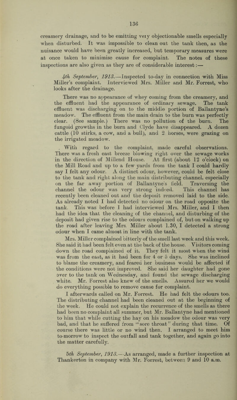 creamery drainage, and to be emitting veiy objectionable smells especially when disturbed. It was impossible to clean out the tank then, as the nuisance would have been greatly increased, but temporary measures were at once taken to minimise cause for complaint. The notes of these inspections are also given as they are of considerable interest:— Jpih September, 1913.—Inspected to-day in connection with Miss Miller’s complaint. Interviewed Mrs. Miller and Mr. Forrest, who looks after the drainage. There was no appearance of whey coming from the creamery, and the effluent had the appearance of ordinary sewage. The tank effluent was discharging on to the middle portion of Ballantyne’s meadow. The effluent from the main drain to the burn was perfectly clear. (See sample.) There was no pollution of the burn. The fungoid growths in the burn and Clyde have disappeared. A dozen cattle (10 stirks, a cow, and a bull), and 2 horses, were grazing on the irrigated meadow. With regard to the complaint, made careful observations. There was a fresh east breeze blowing right over the sewage works in the direction of Millend House. At first (about 12 o’clock) on the Mill lload and up to a few yards from the tank I could hardly say I felt any odour. A distinct odour, however, could be felt close to the tank and right along the main distributing channel, especially on the far away portion of Ballantyne's field. Traversing the channel the odour was very strong indeed. This channel has recently been cleaned out and the deposit removed laid to the side. As already noted I had detected no odour on the road opposite the tank. This was before I had interviewed Mrs. Miller, and I then had the idea that the cleaning of the channel, and disturbing of the deposit had given rise to the odours complained of, but on walking up the road after leaving Mrs. Miller about 1.30, I detected a strong odour when I came almost in line with the tank. Mrs. Miller complained bitterly of the smell last week and this week. She said it had been felt even at the back of the house. Visitors coming down the road complained of it. They felt it most when the wind was from the east, as it had been for 4 or 5 days. She was inclined to blame the creamery, and feared her business would be affected if the conditions were not improved. She said her daughter had gone over to the tank on Wednesday, and found the sewage discharging white. Mr. Forrest also knew of the smells. Assured her we would do everything possible to remove cause for complaint. I afterwards called on Mr. Forrest. He had felt the odours too. The distributing channel had been cleaned out at the beginning of the week. He could not explain the recurrence of the smells as there had been no complaint all summer, but Mr. Ballantyne had mentioned to him that while cutting the hay on his meadow the odour was very bad, and that he suffered from “sore throat” during that time. Of course there was little or no wind then. I arranged to meet him to-morrow to inspect the outfall and tank together, and again go into the matter carefully. 5th September, 1913.—As arranged, made a further inspection at Thankerton in company with Mr. Forrest, between 9 and 10 a.m.