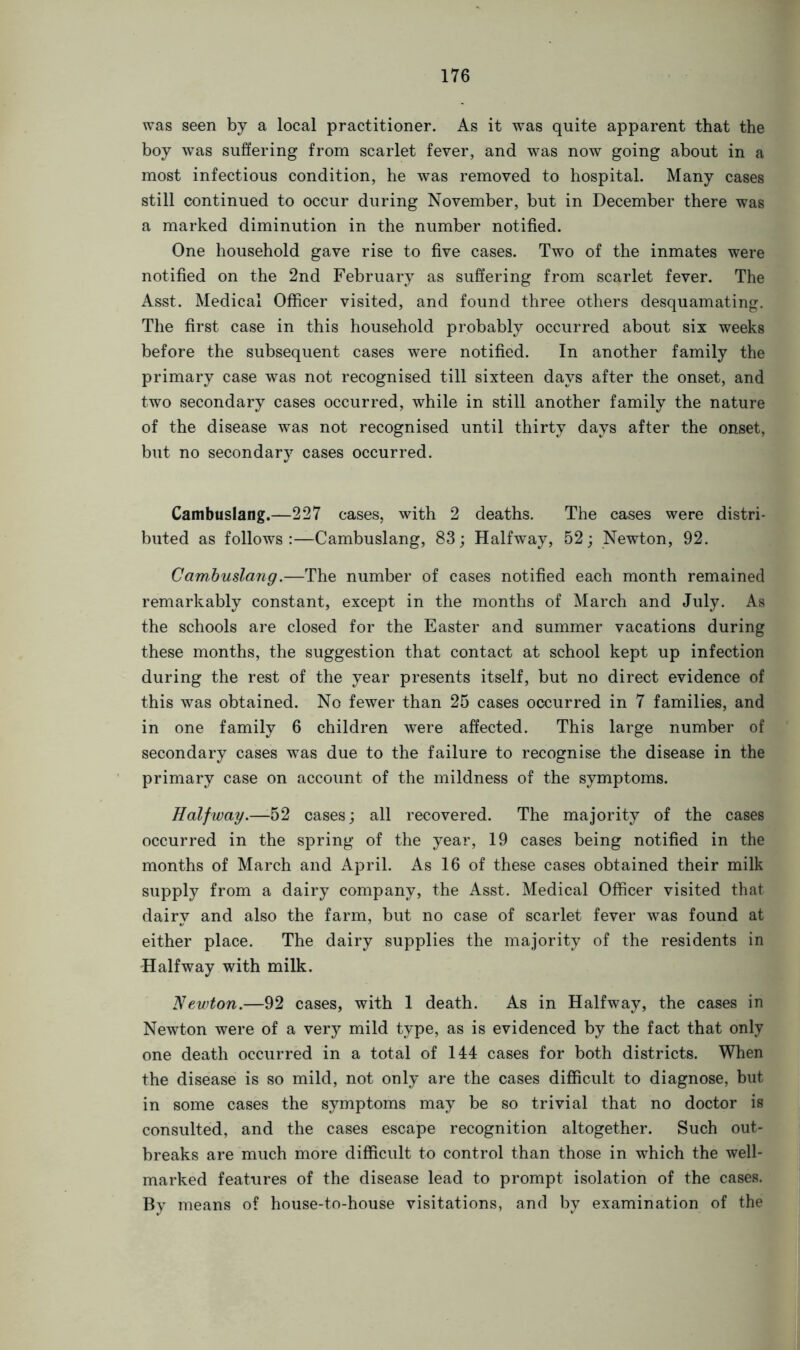 was seen by a local practitioner. As it was quite apparent that the boy was suffering from scarlet fever, and was now going about in a most infectious condition, he was removed to hospital. Many cases still continued to occur during November, but in December there was a marked diminution in the number notified. One household gave rise to five cases. Two of the inmates were notified on the 2nd February as suffering from scarlet fever. The Asst. Medical Officer visited, and found three others desquamating. The first case in this household probably occurred about six weeks before the subsequent cases were notified. In another family the primary case was not recognised till sixteen days after the onset, and two secondary cases occurred, while in still another family the nature of the disease was not recognised until thirty days after the onset, but no secondary cases occurred. Cambuslang.—227 cases, with 2 deaths. The cases were distri- buted as follows:—Cambuslang, 83; Halfway, 52; Newton, 92. Cambuslang.—The number of cases notified each month remained remarkably constant, except in the months of March and July. As the schools are closed for the Easter and summer vacations during these months, the suggestion that contact at school kept up infection during the rest of the year presents itself, but no direct evidence of this was obtained. No fewer than 25 cases occurred in 7 families, and in one family 6 children were affected. This large number of secondary cases was due to the failure to recognise the disease in the primary case on account of the mildness of the symptoms. Halfway.—-52 cases; all recovered. The majority of the cases occurred in the spring of the year, 19 cases being notified in the months of March and April. As 16 of these cases obtained their milk supply from a dairy company, the Asst. Medical Officer visited that dairy and also the farm, but no case of scarlet fever was found at either place. The dairy supplies the majority of the residents in -Halfway with milk. Newton.—92 cases, with 1 death. As in Halfway, the cases in Newton were of a very mild type, as is evidenced by the fact that only one death occurred in a total of 144 cases for both districts. When the disease is so mild, not only are the cases difficult to diagnose, but in some cases the symptoms may be so trivial that no doctor is consulted, and the cases escape recognition altogether. Such out- breaks are much more difficult to control than those in which the well- marked features of the disease lead to prompt isolation of the cases. By means of house-to-house visitations, and by examination of the