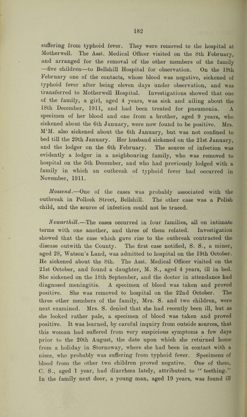 suffering from typhoid fever. They were removed to the hospital at Motherwell. The Asst. Medical Officer visited on the 8th February, and arranged for the removal of the other members of the family —five children—to Bellshill Hospital for observation. On the 19th February one of the contacts, whose blood was negative, sickened of typhoid fever after being eleven days under observation, and was transferred to Motherwell Hospital. Investigations showed that one of the family, a girl, aged 4 years, was sick and ailing about the 18th December, 1911, and had been treated for pneumonia. A specimen of her blood and one from a brother, aged 9 years, who sickened about the 6th January, were now found to be positive. Mrs. M‘M. also sickened about the 6th January, but was not confined to bed till the 29th January. Her husband sickened on the 21st January, and the lodger on the 6th February. The source of infection was evidently a lodger in a neighbouring family, who was removed to hospital on the 5th December, and who had previously lodged with a family in which an outbreak of typhoid fever had occurred in November, 1911. Mossend.—One of the cases was probably associated with the outbreak in Pollock Street, Bellshill. The other case was a Polish child, and the source of infection could not be traced. Newarthill.—The cases occurred in four families, all on intimate terms with one another, and three of them related. Investigation showed that the case which gave rise to the outbreak contracted the disease outwith the County. The first case notified, S. S., a miner, aged 28, Watson’s Land, was admitted to hospital on the 19th October. He sickened about the 8th. The Asst. Medical Officer visited on the 21st October, and found a daughter, M. S., aged 4 years, ill in bed. She sickened on the 18th September, and the doctor in attendance had diagnosed meningitis. A specimen of blood was taken and proved positive. She was removed to hospital on the 22nd October. The three other members of the family, Mrs. S. and two children, were next examined. Mrs. S. denied that she had recently been ill, but as she looked rather pale, a specimen of blood was taken and proved positive. It was learned, by careful inquiry from outside sources, that this woman had suffered from very suspicious symptoms a few days prior to the 20th August, the date upon which she returned home from a holiday in Stornoway, where she had been in contact with a niece, who probably was suffering from typhoid fever. Specimens of blood from the other two children proved negative. One of them, C. S., aged 1 year, had diarrhoea lately, attributed to “ teething.” In the family next door, a young man, aged 19 years, was found ill