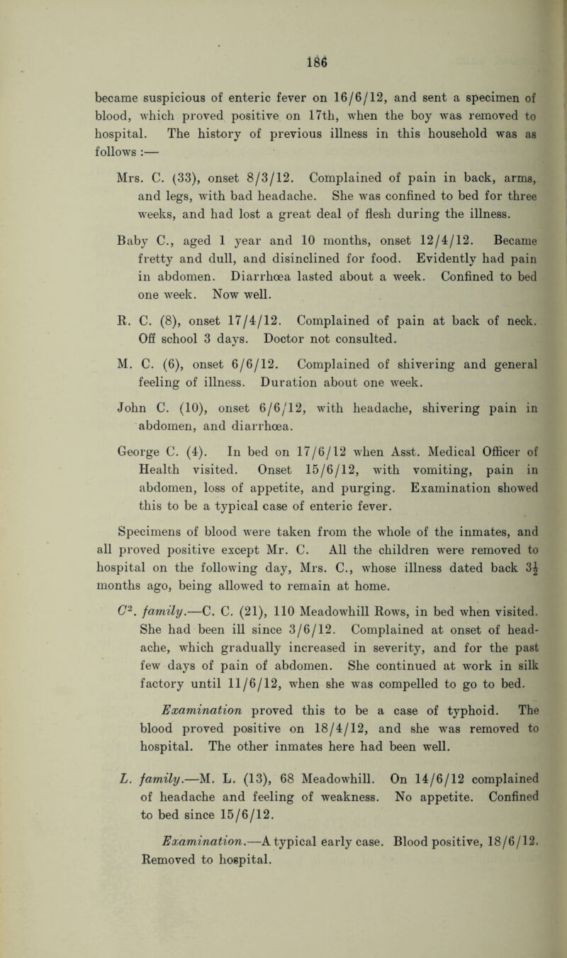 became suspicious of enteric fever on 16/6/12, and sent a specimen of blood, which proved positive on 17th, when the boy was removed to hospital. The history of previous illness in this household was as follows :— Mrs. C. (33), onset 8/3/12. Complained of pain in back, arms, and legs, with bad headache. She was confined to bed for three weeks, and had lost a great deal of flesh during the illness. Baby C., aged 1 year and 10 months, onset 12/4/12. Became fretty and dull, and disinclined for food. Evidently had pain in abdomen. Diarrhoea lasted about a week. Confined to bed one week. Now well. R. C. (8), onset 17/4/12. Complained of pain at back of neck. Off school 3 days. Doctor not consulted. M. C. (6), onset 6/6/12. Complained of shivering and general feeling of illness. Duration about one week. John C. (10), onset 6/6/12, with headache, shivering pain in abdomen, and diarrhoea. George C. (4). In bed on 17/6/12 when Asst. Medical Officer of Health visited. Onset 15/6/12, with vomiting, pain in abdomen, loss of appetite, and purging. Examination showed this to be a typical case of enteric fever. Specimens of blood were taken from the whole of the inmates, and all proved positive except Mr. C. All the children were removed to hospital on the following day, Mrs. C., whose illness dated back 3J months ago, being allowed to remain at home. G2. family.—C. C. (21), 110 Meadowhill Rows, in bed when visited. She had been ill since 3/6/12. Complained at onset of head- ache, which gradually increased in severity, and for the past few days of pain of abdomen. She continued at work in silk factory until 11/6/12, when she was compelled to go to bed. Examination proved this to be a case of typhoid. The blood proved positive on 18/4/12, and she was removed to hospital. The other inmates here had been well. L. family.—M. L. (13), 68 Meadowhill. On 14/6/12 complained of headache and feeling of weakness. No appetite. Confined to bed since 15/6/12. Examination.—Atypical early case. Blood positive, 18/6/12. Removed to hospital.