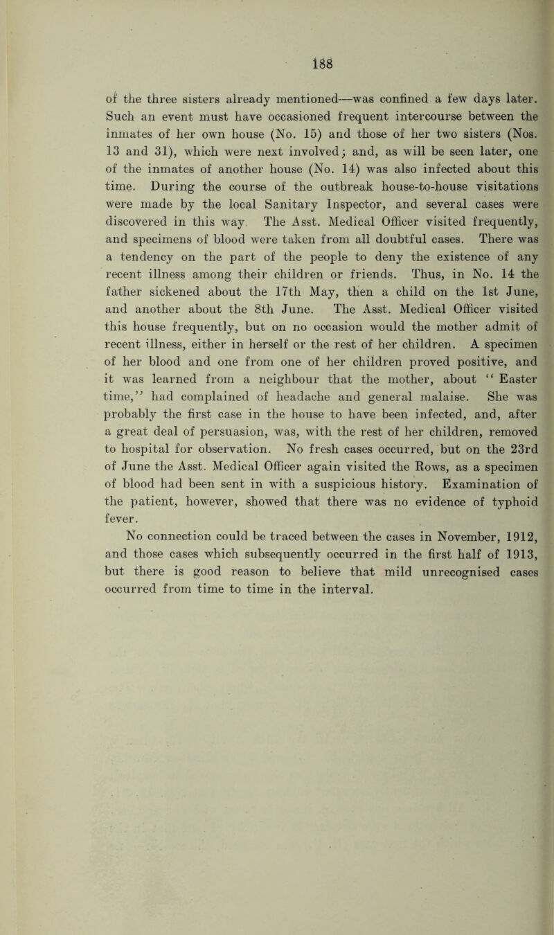 I8d of the three sisters already mentioned—was confined a few days later. Such an event must have occasioned frequent intercourse between the inmates of her own house (No. 15) and those of her two sisters (Nos. 13 and 31), which were next involved; and, as will be seen later, one of the inmates of another house (No. 14) was also infected about this time. During the course of the outbreak house-to-house visitations were made by the local Sanitary Inspector, and several cases were discovered in this way The Asst. Medical Officer visited frequently, and specimens of blood were taken from all doubtful cases. There was a tendency on the part of the people to deny the existence of any recent illness among their children or friends. Thus, in No. 14 the father sickened about the 17th May, then a child on the 1st June, and another about the 8th June. The Asst. Medical Officer visited this house frequently, but on no occasion would the mother admit of recent illness, either in herself or the rest of her children. A specimen of her blood and one from one of her children proved positive, and it was learned from a neighbour that the mother, about “ Easter time,” had complained of headache and general malaise. She was probably the first case in the house to have been infected, and, after a great deal of persuasion, was, with the rest of her children, removed to hospital for observation. No fresh cases occurred, but on the 23rd of June the Asst. Medical Officer again visited the Rows, as a specimen of blood had been sent in with a suspicious history. Examination of the patient, however, showed that there was no evidence of typhoid fever. No connection could be traced between the cases in November, 1912, and those cases which subsequently occurred in the first half of 1913, but there is good reason to believe that mild unrecognised cases occurred from time to time in the interval.