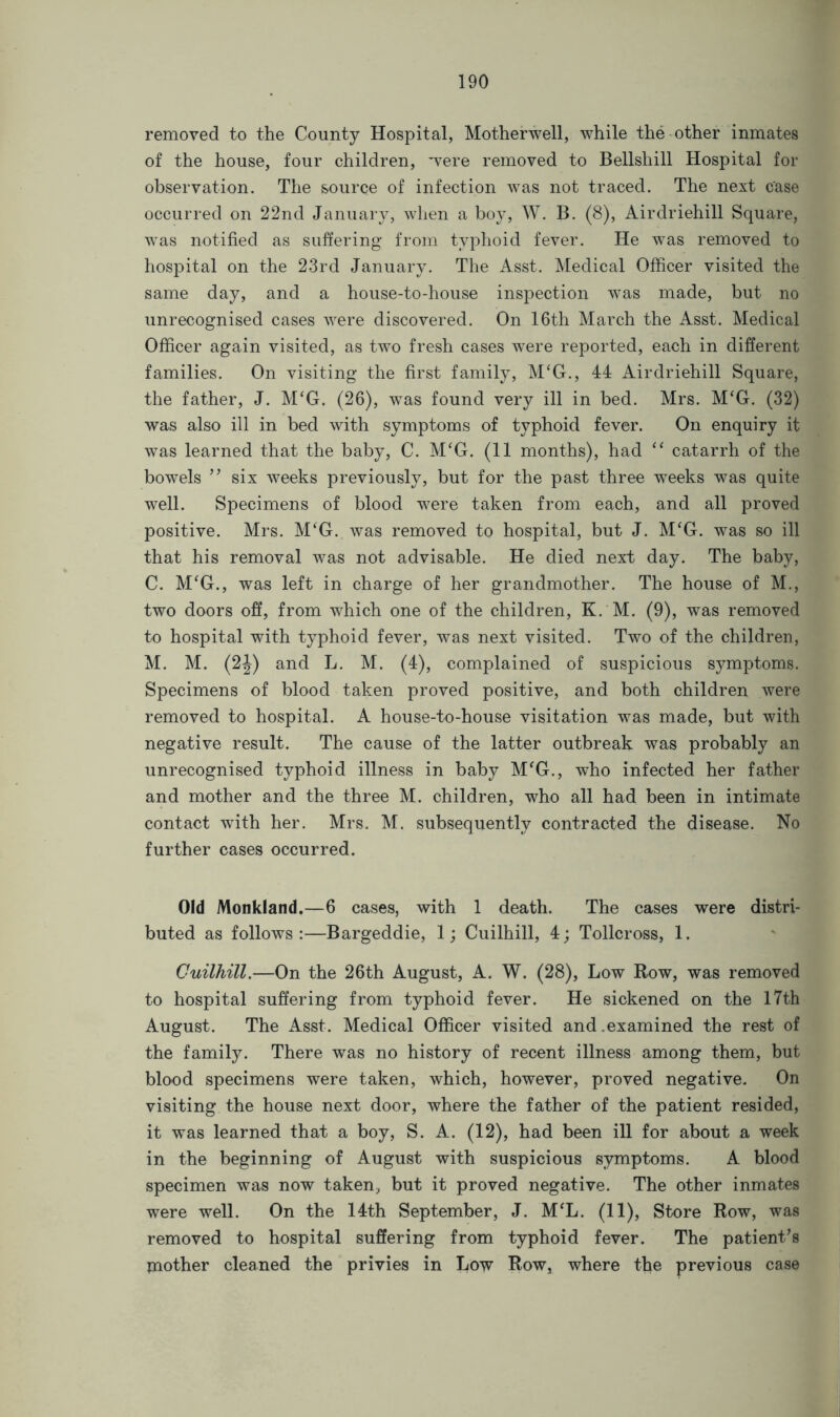 removed to the County Hospital, Motherwell, while the other inmates of the house, four children, were removed to Bellshill Hospital for observation. The source of infection was not traced. The next case occurred on 22nd January, when a boy, W. B. (8), Airdriehill Square, was notified as suffering from typhoid fever. He was removed to hospital on the 23rd January. The Asst. Medical Officer visited the same day, and a house-to-house inspection was made, but no unrecognised cases were discovered. On 16th March the Asst. Medical Officer again visited, as two fresh cases were reported, each in different families. On visiting the first family, M‘G., 44 Airdriehill Square, the father, J. M‘G. (26), was found very ill in bed. Mrs. M‘G. (32) was also ill in bed with symptoms of typhoid fever. On enquiry it was learned that the baby, C. M£G. (11 months), had “ catarrh of the bowels ” six weeks previously, but for the past three weeks was quite well. Specimens of blood were taken from each, and all proved positive. Mrs. M‘G. was removed to hospital, but J. M‘G. was so ill that his removal was not advisable. He died next day. The baby, C. M£G., was left in charge of her grandmother. The house of M., two doors off, from which one of the children, K. M. (9), was removed to hospital with typhoid fever, was next visited. Two of the children, M. M. (2J) and L. M. (4), complained of suspicious symptoms. Specimens of blood taken proved positive, and both children were removed to hospital. A house-to-house visitation was made, but with negative result. The cause of the latter outbreak was probably an unrecognised typhoid illness in baby M‘G., who infected her father and mother and the three M. children, who all had been in intimate contact with her. Mrs. M. subsequently contracted the disease. No further cases occurred. Old Monkland.—6 cases, with 1 death. The cases were distri- buted as follows:—Bargeddie, 1; Cuilhill, 4; Tollcross, 1. Cuilhill.—On the 26th August, A. W. (28), Low Row, was removed to hospital suffering from typhoid fever. He sickened on the 17th August. The Asst. Medical Officer visited and.examined the rest of the family. There was no history of recent illness among them, but blood specimens were taken, which, however, proved negative. On visiting the house next door, where the father of the patient resided, it was learned that a boy, S. A. (12), had been ill for about a week in the beginning of August with suspicious symptoms. A blood specimen was now taken, but it proved negative. The other inmates were well. On the 14th September, J. MCL. (11), Store Row, was removed to hospital suffering from typhoid fever. The patient’s mother cleaned the privies in Low Row, where the previous case