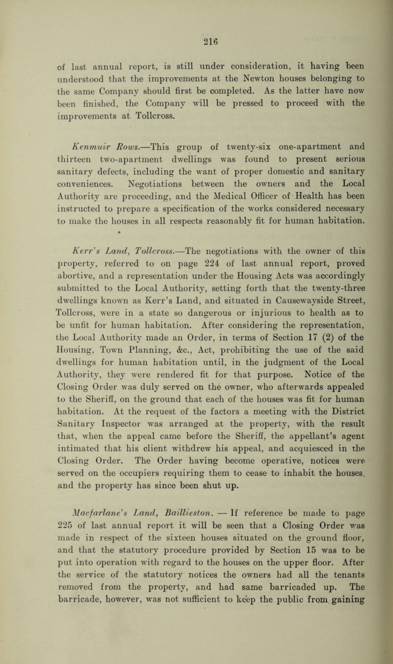 of last annual report, is still under consideration, it having been understood that the improvements at the Newton houses belonging to the same Company should first be completed. As the latter have now been finished, the Company will be pressed to proceed with the improvements at Tollcross. Kenmuir Rows.—This group of twenty-six one-apartment and thirteen two-apartment dwellings was found to present serious sanitary defects, including the want of proper domestic and sanitary conveniences. Negotiations between the owners and the Local Authority are proceeding, and the Medical Officer of Health has been instructed to prepare a specification of the works considered necessary to make the houses in all respects reasonably fit for human habitation. Kerr's Land, Tollcross.—The negotiations with the owner of this property, referred to on page 224 of last annual report, proved abortive, and a representation under the Housing Acts was accordingly submitted to the Local Authority, setting forth that the twenty-three dwellings known as Kerr’s Land, and situated in Causewayside Street, Tollcross, were in a state so dangerous or injurious to health as to be unfit for human habitation. After considering the representation, the Local Authority made an Order, in terms of Section 17 (2) of the Housing, Town Planning, &c., Act, prohibiting the use of the said dwellings for human habitation until, in the judgment of the Local Authority, they were rendered fit for that purpose. Notice of the Closing Order was duly served on the owner, who afterwards appealed to the Sheriff, on the ground that each of the houses was fit for human habitation. At the request of the factors a meeting with the District Sanitary Inspector was arranged at the property, with the result that, when the appeal came before the Sheriff, the appellant’s agent intimated that his client withdrew his appeal, and acquiesced in the Closing Order. The Order having become operative, notices were served on the occupiers requiring them to cease to inhabit the houses, and the property has since been shut up. Macfarlane's Land, Baillieston. — If reference be made to page 225 of last annual report it will be seen that a Closing Order was made in respect of the sixteen houses situated on the ground floor, and that the statutory procedure provided by Section 15 was to be put into operation with regard to the houses on the upper floor. After the service of the statutory notices the owners had all the tenants removed from the property, and had same barricaded up. The barricade, however, was not sufficient to keep the public from gaining