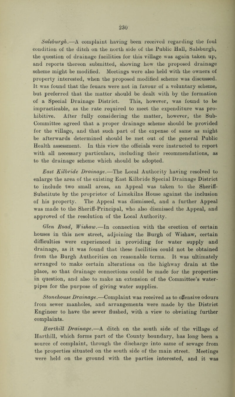 Salsburgh.—A complaint having been received regarding the foul condition of the ditch on the north side of the Public Hall, Salsburgh, the question of drainage facilities for this village was again taken up, and reports thereon submitted, showing how the proposed drainage scheme might be modified. Meetings were also held with the owners of property interested, when the proposed modified scheme was discussed. It was found that the feuars were not in favour of a voluntary scheme, but preferred that the matter should be dealt with by the formation of a Special Drainage District. This, however, was found to be impracticable, as the rate required to meet the expenditure was pro- hibitive., After fully considering the matter, however, the Sub- Committee agreed that a proper drainage scheme should be provided for the village, and that such part of the expense of same as might be afterwards determined should be met out of the general Public Health assessment. In this view the officials were instructed to report with all necessary particulars, including their recommendations, as to the drainage scheme which should be adopted. East Kilbride Drainage.—The Local Authority having resolved to enlarge the area of the existing East Kilbride Special Drainage District to include two small areas, an Appeal was taken to the Sheriff- Substitute by the proprietor of Limekilns House against the inclusion of his property. The Appeal was dismissed, and a further Appeal was made to the Sheriff-Principal, who also dismissed the Appeal, and approved of the resolution of the Local Authority. Glen Road, Wishaw.—In connection with the erection of certain houses in this new street, adjoining the Burgh of Wishaw, certain difficulties were experienced in providing for water supply and drainage, as it was found that these facilities could not be obtained from the Burgh Authorities on reasonable terms. It was ultimately arranged to make certain alterations on the highway drain at the place, so that drainage connections could be made for the properties in question, and also to make an extension of the Committee’s water- pipes for the purpose of giving water supplies. Stonehouse Drainage.—Complaint was received as to offensive odours from sewer manholes, and arrangements were made by the District Engineer to have the sewer flushed, with a view to obviating further complaints. Harthill Drainage.—A ditch on the south side of the village of Harthill, which forms part of the County boundary, has long been a source of complaint, through the discharge into same of sewage from the properties situated on the south side of the main street. Meetings were held on the ground with the parties interested, and it was