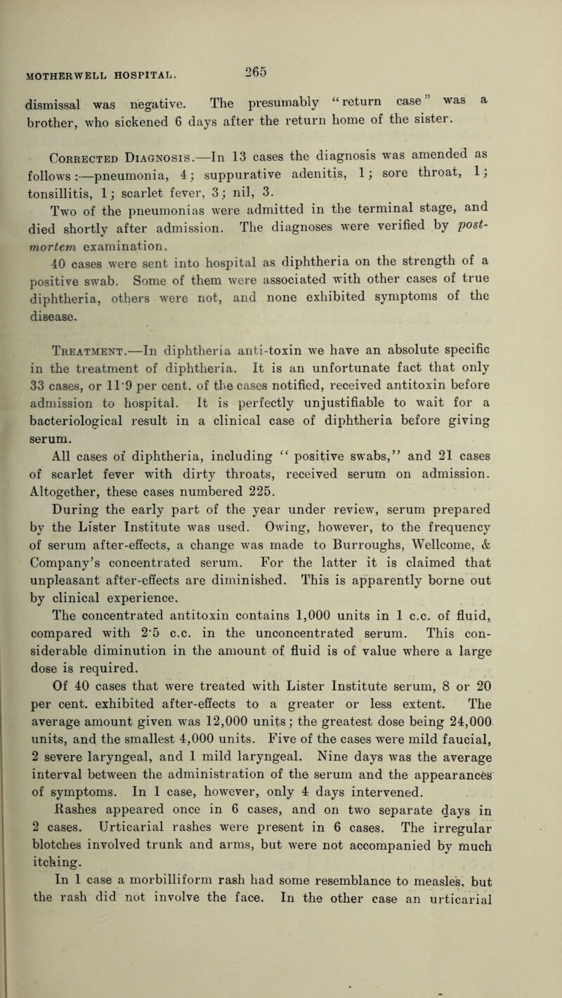 dismissal was negative. The presumably “return case” was a brother, who sickened 6 days after the return home of the sister. Corrected Diagnosis.—In 13 cases the diagnosis was amended as follows:—pneumonia, 4; suppurative adenitis, 1; sore throat, 1; tonsillitis, 1; scarlet fever, 3; nil, 3. Two of the pneumonias were admitted in the terminal stage, and died shortly after admission. The diagnoses were verified by 'post- mortem examination. 40 cases were sent into hospital as diphtheria on the strength of a positive swab. Some of them were associated with other cases of true diphtheria, others were not, and none exhibited symptoms of the disease. Treatment.—In diphtheria anti-toxin we have an absolute specific in the treatment of diphtheria. It is an unfortunate fact that only 33 cases, or 11‘9 per cent, of the cases notified, received antitoxin before admission to hospital. It is perfectly unjustifiable to wait for a bacteriological result in a clinical case of diphtheria before giving serum. All cases of diphtheria, including “ positive swabs,” and 21 cases of scarlet fever with dirty throats, received serum on admission. Altogether, these cases numbered 225. During the early part of the year under review, serum prepared by the Lister Institute was used. Owing, however, to the frequency of serum after-effects, a change was made to Burroughs, Wellcome, & Company’s concentrated serum. For the latter it is claimed that unpleasant after-effects are diminished. This is apparently borne out by clinical experience. The concentrated antitoxin contains 1,000 units in 1 c.c. of fluid, compared with 2*5 c.c. in the unconcentrated serum. This con- siderable diminution in the amount of fluid is of value where a large dose is required. Of 40 cases that were treated with Lister Institute serum, 8 or 20 per cent, exhibited after-effects to a greater or less extent. The average amount given was 12,000 units; the greatest dose being 24,000 units, and the smallest 4,000 units. Five of the cases were mild faucial, 2 severe laryngeal, and 1 mild laryngeal. Nine days was the average interval between the administration of the serum and the appearances of symptoms. In 1 case, however, only 4 days intervened. Rashes appeared once in 6 cases, and on two separate days in 2 cases. Urticarial rashes were present in 6 cases. The irregular blotches involved trunk and arms, but were not accompanied by much itching. In 1 case a morbilliform rash had some resemblance to measles, but the rash did not involve the face. In the other case an urticarial