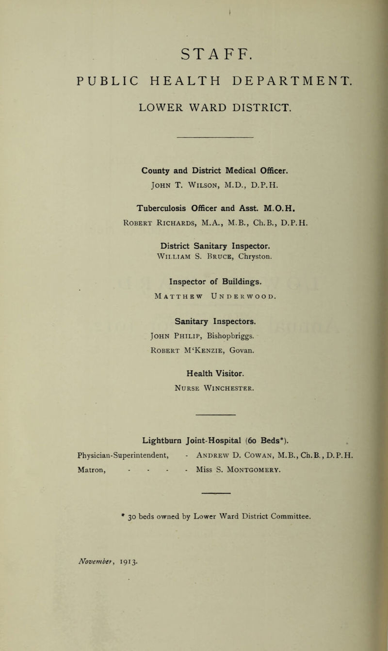 STAFF. PUBLIC HEALTH DEPARTMENT. LOWER WARD DISTRICT. County and District Medical Officer. John T. Wilson, M.D., D.P.H. Tuberculosis Officer and Asst. M.O.H. Robert Richards, M.A., M.B., Ch.B., D.P.H. District Sanitary Inspector. William S. Bruce, Chryston. Inspector of Buildings. Matthew Underwood. Sanitary Inspectors. John Philip, Bishopbriggs. Robert M‘Kenzie, Govan. Health Visitor. Nurse Winchester. Lightburn Joint-Hospital (60 Beds*). Physician-Superintendent, - Andrew D. Cowan, M.B., Ch.B., D.P.H. Matron, .... Miss S. Montgomery. * 30 beds owned by Lower Ward District Committee. November, 1913.