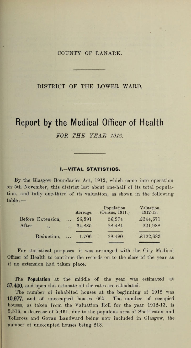 COUNTY OF LANARK. DISTRICT OF THE LOWER WARD. Report by the Medical Officer of Health FOR THE YEAR 1912. I.—VITAL STATISTICS. By the Glasgow Boundaries Act, 1912, which came into operation on 5th November, this district lost about one-half of its total popula- tion, and fully one-third of its valuation, as shown in the following table :— Acreage. Population (Census, 1911.) Valuation, 1912 13. Before Extension, 26,591 56,974 £344,671 After „ 24,885 28,484 221,988 Reduction, 1,706 28,490 £122,683 For statistical purposes it was arranged with the City Medical Officer of Health to continue the records on to the close of the year as if no extension had taken place. The Population at the middle of the year was estimated at 57,400, and upon this estimate all the rates are calculated. The number of inhabited houses at the beginning of 1912 was 10,977, and of unoccupied houses 665. The number of occupied houses, as taken from the Valuation Roll for the year 1912-13, is 5,516, a decrease of 5,461, due to the populous area of Shettleston and Tollcross and Govan Landward being now included in Glasgow, the number of unoccupied houses being 213.