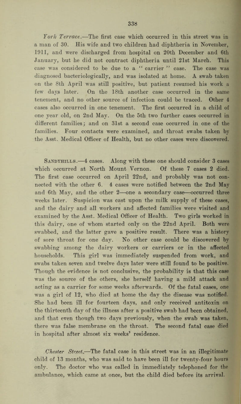 York Terrace.—The first case which occurred in this street was in a man of 30. His wife and two children had diphtheria in November, 1911, and were discharged from hospital on 20th December and 6th January, but he did not contract diphtheria until 21st March. This case was considered to be due to a “ carrier ” case. The case was diagnosed bacteriologically, and was isolated at home. A swab taken on the 8th April was still positive, but patient resumed his work a few days later. On the 18th another case occurred in the same tenement, and no other source of infection could be traced. Other 4 cases also occurred in one tenement. The first occurred in a child of one year old, on 2nd May. On the 5th two further cases occurred in different families; and on 31st a second case occurred in one of the families. Four contacts were examined, and throat swabs taken by the Asst. Medical Officer of Health, but no other cases were discovered. Sandyhills.—4 cases. Along with these one should consider 3 cases which occurred at North Mount Vernon. Of these 7 cases 2 died. The first case occurred on April 22nd, and probably was not con- nected with the other 6. 4 cases were notified between the 2nd May and 6th May, and the other 2—one a secondary case—occurred three weeks later. Suspicion was cast upon the milk supply of these cases, and the dairy and all workers and affected families were visited and examined by the Asst. Medical Officer of Health. Two girls worked in this dairy, one of whom started only on the 22nd April. Both were swabbed, and the latter gave a positive result. There was a history of sore throat for one day. No other case could be discovered by swabbing among the dairy workers or carriers or in the affected households. This girl was immediately suspended from work, and swabs taken seven and twelve days later were still found to be positive. Though the evidence is not conclusive, the probability is that this case was the source of the others, she herself having a mild attack and acting as a carrier for some weeks afterwards. Of the fatal cases, one was a girl of 12, who died at home the day the disease was notified. She had been ill for fourteen days, and only received antitoxin on the thirteenth day of the illness after a positive swab had been obtained, and that even though two days previously, when the swab was taken, there was false membrane on the throat. The second fatal case died in hospital after almost six weeks’ residence. Chester Streets—The fatal case in this street was in an illegitimate child of 13 months, who was said to have been ill for twenty-four hours only. The doctor who was called in immediately telephoned for the ambulance, which came at once, but the child died before its arrival.