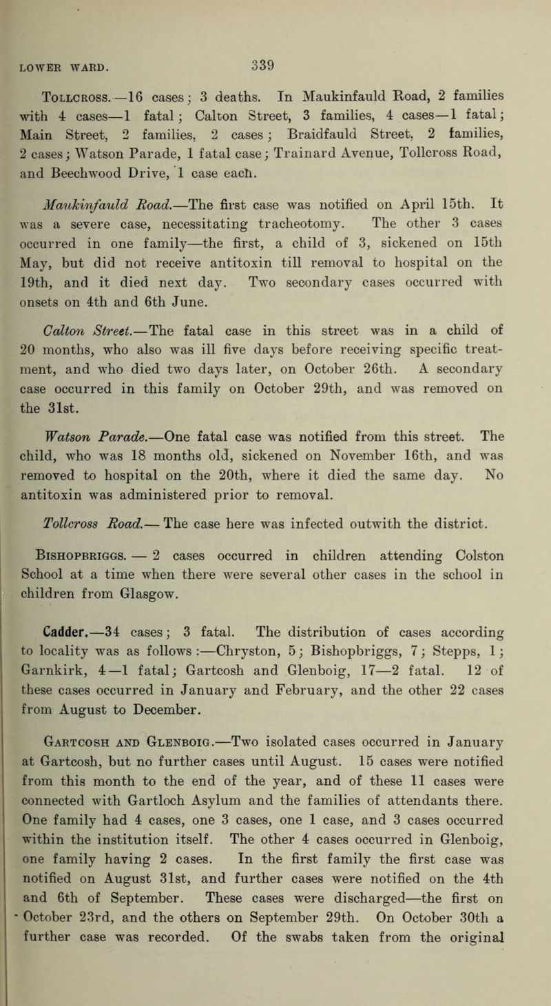 Tollcross.—16 cases; 3 deaths. In Maukinfauld Road, 2 families with 4 cases—1 fatal; Calton Street, 3 families, 4 cases—1 fatal; Main Street, 2 families, 2 cases; Braidfauld Street, 2 families, 2 cases; Watson Parade, 1 fatal case; Trainard Avenue, Tollcross Road, and Beechwood Drive, 1 case each. Maukinfauld Road.—The first case was notified on April 15th. It was a severe case, necessitating tracheotomy. The other 3 cases occurred in one family—the first, a child of 3, sickened on 15th May, but did not receive antitoxin till removal to hospital on the 19th, and it died next day. Two secondary cases occurred with onsets on 4th and 6th June. Calton Street.—The fatal case in this street was in a child of 20 months, who also was ill five days before receiving specific treat- ment, and who died two days later, on October 26th. A secondary case occurred in this family on October 29th, and was removed on the 31st. Watson Parade.—One fatal case was notified from this street. The child, who was 18 months old, sickened on November 16th, and was removed to hospital on the 20th, where it died the same day. No antitoxin was administered prior to removal. Tollcross Road.— The case here was infected outwith the district. Bishopbriggs. — 2 cases occurred in children attending Colston School at a time when there were several other cases in the school in children from Glasgow. Cadder.—34 cases; 3 fatal. The distribution of cases according to locality was as follows :—Chryston, 5; Bishopbriggs, 7; Stepps, 1; Garnkirk, 4—1 fatal; Gartcosh and Glenboig, 17—2 fatal. 12 of these cases occurred in January and February, and the other 22 cases from August to December. Gartcosh and Glenboig.—Two isolated cases occurred in January at Gartcosh, but no further cases until August. 15 cases were notified from this month to the end of the year, and of these 11 cases were connected with Gartloch Asylum and the families of attendants there. One family had 4 cases, one 3 cases, one 1 case, and 3 cases occurred within the institution itself. The other 4 cases occurred in Glenboig, one family having 2 cases. In the first family the first case was notified on August 31st, and further cases were notified on the 4th and 6th of September. These cases were discharged—the first on j * October 23rd, and the others on September 29th. On October 30th a further case was recorded. Of the swabs taken from the original