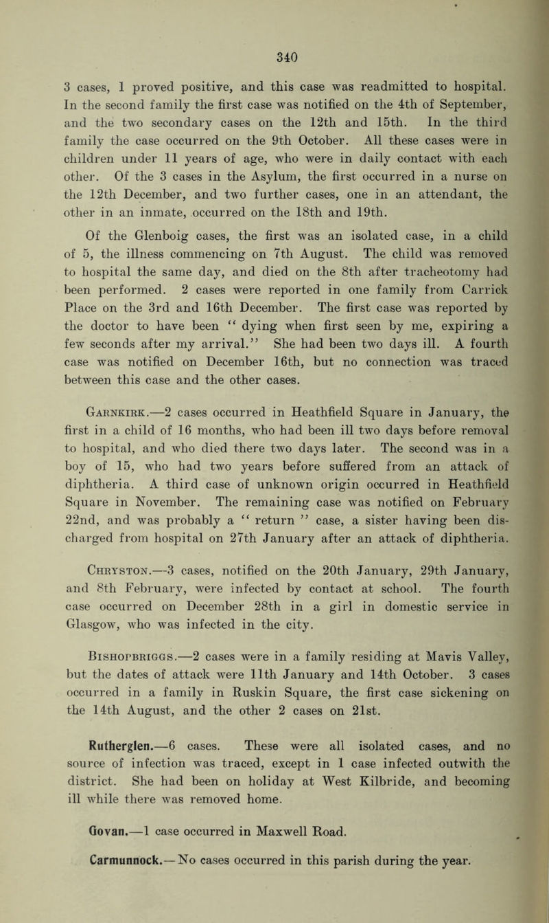 3 cases, 1 proved positive, and this case was readmitted to hospital. In the second family the first case was notified on the 4th of September, and the two secondary cases on the 12th and 15th. In the third family the case occurred on the 9th October. All these cases were in children under 11 years of age, who were in daily contact with each other. Of the 3 cases in the Asylum, the first occurred in a nurse on the 12th December, and two further cases, one in an attendant, the other in an inmate, occurred on the 18th and 19th. Of the Glenboig cases, the first was an isolated case, in a child of 5, the illness commencing on 7th August. The child was removed to hospital the same day, and died on the 8th after tracheotomy had been performed. 2 cases were reported in one family from Car rick Place on the 3rd and 16th December. The first case was reported by the doctor to have been “ dying when first seen by me, expiring a few seconds after my arrival.” She had been two days ill. A fourth case was notified on December 16th, but no connection was traced between this case and the other cases. Garnkirk.—2 cases occurred in Heathfield Square in January, the first in a child of 16 months, who had been ill two days before removal to hospital, and who died there two days later. The second was in a boy of 15, who had two years before suffered from an attack of diphtheria. A third case of unknown origin occurred in Heathfield Square in November. The remaining case was notified on February 22nd, and was probably a “ return ” case, a sister having been dis- charged from hospital on 27th January after an attack of diphtheria. Chryston.—3 cases, notified on the 20th January, 29th January, and 8th February, were infected by contact at school. The fourth case occurred on December 28th in a girl in domestic service in Glasgow, who was infected in the city. Bishopbriggs.—2 cases were in a family residing at Mavis Valley, but the dates of attack were 11th January and 14th October. 3 cases occurred in a family in Ruskin Square, the first case sickening on the 14th August, and the other 2 cases on 21st. Rutherglen.—6 cases. These were all isolated cases, and no source of infection was traced, except in 1 case infected outwith the district. She had been on holiday at West Kilbride, and becoming ill while there was removed home. Govan.—1 case occurred in Maxwell Road. Carmunnock. — No cases occurred in this parish during the year.
