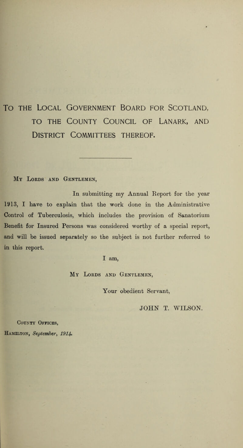 To the Local Government Board for Scotland, to the County Council of Lanark, and District Committees thereof. My Lords and Gentlemen, In submitting my Annual Report for the year 1913, I have to explain that the work done in the Administrative Control of Tuberculosis, which includes the provision of Sanatorium Benefit for Insured Persons was considered worthy of a special report, and will be issued separately so the subject is not further referred to in this report. I am, My Lords and Gentlemen, Your obedient Servant, JOHN T. WILSON. County Offices, Hamilton, September, 1914.