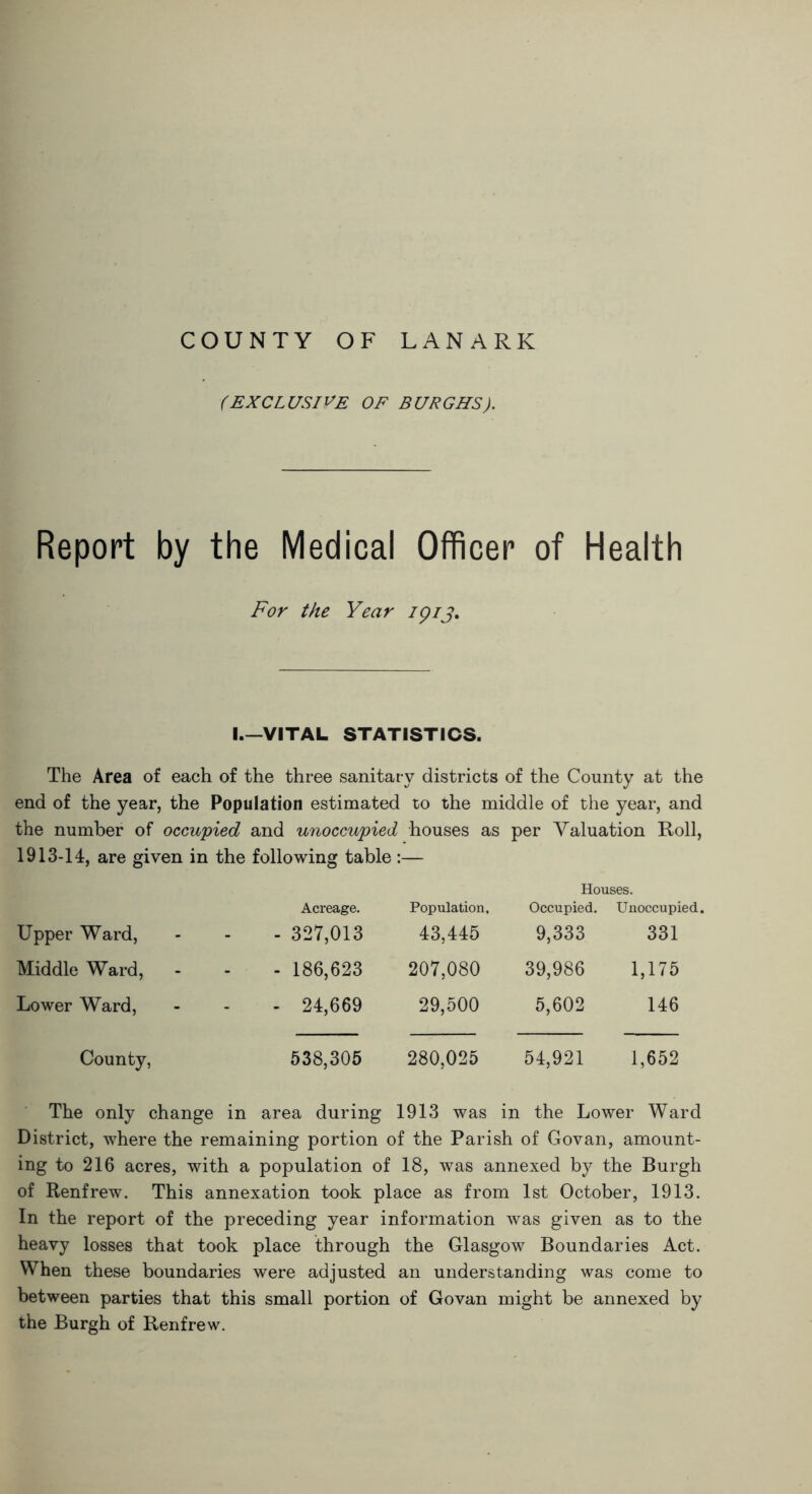 COUNTY OF LANARK (EXCLUSIVE OF BURGHS). Report by the Medical Officer of Health For the Year ipij. I.—VITAL STATISTICS. The Area of each of the three sanitary districts of the County at the end of the year, the Population estimated to the middle of the year, and the number of occupied and unoccupied houses as per Valuation Roll, 1913-14, are given in the following table :— Houses. Upper Ward, . Acreage. - 327,013 Population, 43,445 Occupied. 9,333 Unoccupied. 331 Middle Ward, - - - 186,623 207,080 39,986 1,175 Lower Ward, - - 24,669 29,500 5,602 146 County, 538,305 280,025 54,921 1,652 The only change in area during 1913 was in the Lower Ward District, where the remaining portion of the Parish of Govan, amount- ing to 216 acres, with a population of 18, was annexed by the Burgh of Renfrew. This annexation took place as from 1st October, 1913. In the report of the preceding year information was given as to the heavy losses that took place through the Glasgow Boundaries Act. When these boundaries were adjusted an understanding was come to between parties that this small portion of Govan might be annexed by the Burgh of Renfrew.