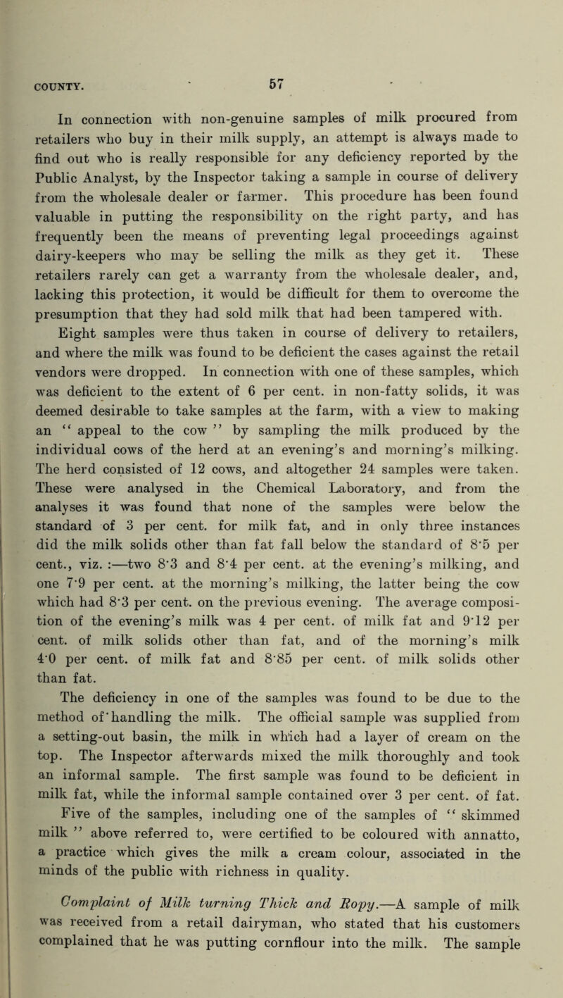 In connection with non-genuine samples of milk procured from retailers who buy in their milk supply, an attempt is always made to find out who is really responsible for any deficiency reported by the Public Analyst, by the Inspector taking a sample in course of delivery from the wholesale dealer or farmer. This procedure has been found valuable in putting the responsibility on the right party, and has frequently been the means of preventing legal proceedings against dairy-keepers who may be selling the milk as they get it. These retailers rarely can get a warranty from the wholesale dealer, and, lacking this protection, it would be difficult for them to overcome the presumption that they had sold milk that had been tampered with. Eight samples were thus taken in course of delivery to retailers, and where the milk was found to be deficient the cases against the retail vendors were dropped. In connection with one of these samples, which was deficient to the extent of 6 per cent, in non-fatty solids, it was deemed desirable to take samples at the farm, with a view to making an “ appeal to the cow ” by sampling the milk produced by the individual cows of the herd at an evening’s and morning’s milking. The herd consisted of 12 cows, and altogether 24 samples were taken. These were analysed in the Chemical Laboratory, and from the analyses it was found that none of the samples were below the standard of 3 per cent, for milk fat, and in only three instances did the milk solids other than fat fall below the standard of 8‘5 per cent., viz. :—two 8*3 and 8'4 per cent, at the evening’s milking, and one 7'9 per cent, at the morning’s milking, the latter being the cow which had 8’3 per cent, on the previous evening. The average composi- tion of the evening’s milk was 4 per cent, of milk fat and 9'12 per cent, of milk solids other than fat, and of the morning’s milk 40 per cent, of milk fat and 8*85 per cent, of milk solids other than fat. The deficiency in one of the samples was found to be due to the method of‘handling the milk. The official sample was supplied from a setting-out basin, the milk in which had a layer of cream on the top. The Inspector afterwards mixed the milk thoroughly and took an informal sample. The first sample was found to be deficient in milk fat, while the informal sample contained over 3 per cent, of fat. Five of the samples, including one of the samples of “ skimmed milk ” above referred to, were certified to be coloured with annatto, a practice which gives the milk a cream colour, associated in the minds of the public with richness in quality. Complaint of Milk turning Thick and Ropy.—A sample of milk was received from a retail dairyman, who stated that his customers complained that he was putting cornflour into the milk. The sample